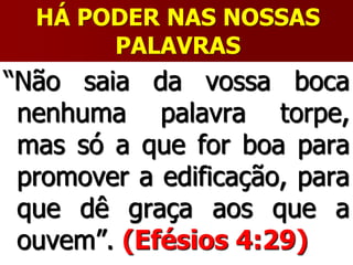 HÁ PODER NAS NOSSAS
PALAVRAS
“Não saia da vossa boca
nenhuma palavra torpe,
mas só a que for boa para
promover a edificação, para
que dê graça aos que a
ouvem”. (Efésios 4:29)
 