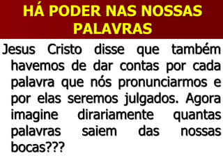 HÁ PODER NAS NOSSAS
PALAVRAS
Jesus Cristo disse que também
havemos de dar contas por cada
palavra que nós pronunciarmos e
por elas seremos julgados. Agora
imagine dirariamente quantas
palavras saiem das nossas
bocas???
 
