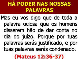HÁ PODER NAS NOSSAS
PALAVRAS
Mas eu vos digo que de toda a
palavra ociosa que os homens
disserem hão de dar conta no
dia do juízo. Porque por tuas
palavras serás justificado, e por
tuas palavras serás condenado.
(Mateus 12:36-37)
 