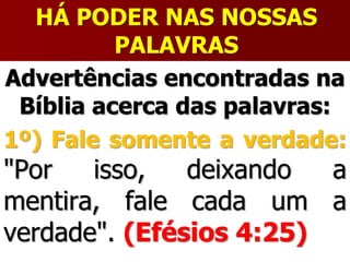 HÁ PODER NAS NOSSAS
PALAVRAS
Advertências encontradas na
Bíblia acerca das palavras:
1º) Fale somente a verdade:
"Por isso, deixando a
mentira, fale cada um a
verdade". (Efésios 4:25)
 