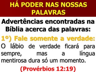 HÁ PODER NAS NOSSAS
PALAVRAS
Advertências encontradas na
Bíblia acerca das palavras:
1º) Fale somente a verdade:
O lábio de verdade ficará para
sempre, mas a língua
mentirosa dura só um momento.
(Provérbios 12:19)
 