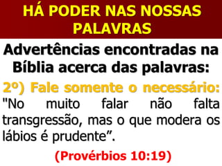 HÁ PODER NAS NOSSAS
PALAVRAS
Advertências encontradas na
Bíblia acerca das palavras:
2º) Fale somente o necessário:
"No muito falar não falta
transgressão, mas o que modera os
lábios é prudente”.
(Provérbios 10:19)
 