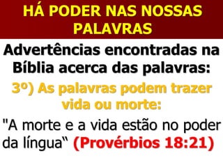 HÁ PODER NAS NOSSAS
PALAVRAS
Advertências encontradas na
Bíblia acerca das palavras:
3º) As palavras podem trazer
vida ou morte:
"A morte e a vida estão no poder
da língua“ (Provérbios 18:21)
 