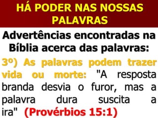 HÁ PODER NAS NOSSAS
PALAVRAS
Advertências encontradas na
Bíblia acerca das palavras:
3º) As palavras podem trazer
vida ou morte: "A resposta
branda desvia o furor, mas a
palavra dura suscita a
ira" (Provérbios 15:1)
 
