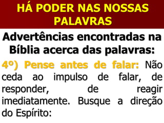 HÁ PODER NAS NOSSAS
PALAVRAS
Advertências encontradas na
Bíblia acerca das palavras:
4º) Pense antes de falar: Não
ceda ao impulso de falar, de
responder, de reagir
imediatamente. Busque a direção
do Espírito:
 