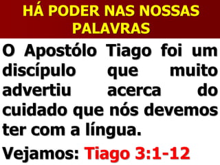 HÁ PODER NAS NOSSAS
PALAVRAS
O Apostólo Tiago foi um
discípulo que muito
advertiu acerca do
cuidado que nós devemos
ter com a língua.
Vejamos: Tiago 3:1-12
 