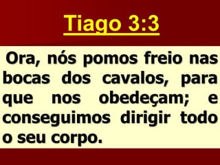 Tiago 3:3
Ora, nós pomos freio nas
bocas dos cavalos, para
que nos obedeçam; e
conseguimos dirigir todo
o seu corpo.
 