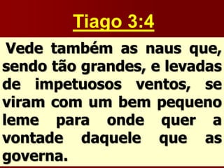 Tiago 3:4
Vede também as naus que,
sendo tão grandes, e levadas
de impetuosos ventos, se
viram com um bem pequeno
leme para onde quer a
vontade daquele que as
governa.
 