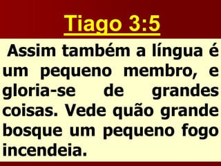 Tiago 3:5
Assim também a língua é
um pequeno membro, e
gloria-se de grandes
coisas. Vede quão grande
bosque um pequeno fogo
incendeia.
 