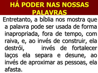 HÁ PODER NAS NOSSAS
PALAVRAS
Entretanto, a bíblia nos mostra que
a palavra pode ser usada de forma
inapropriada, fora de tempo, com
raiva, e, ao invés de construir, ela
destrói, ao invés de fortalecer
laços ela separa e desune, ao
invés de aproximar as pessoas, ela
afasta.
 