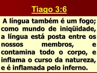 Tiago 3:6
A língua também é um fogo;
como mundo de iniqüidade,
a língua está posta entre os
nossos membros, e
contamina todo o corpo, e
inflama o curso da natureza,
e é inflamada pelo inferno.
 