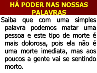 HÁ PODER NAS NOSSAS
PALAVRAS
Saiba que com uma simples
palavra podemos matar uma
pessoa e este tipo de morte é
mais dolorosa, pois ela não é
uma morte imediata, mas aos
poucos a gente vai se sentindo
morto.
 