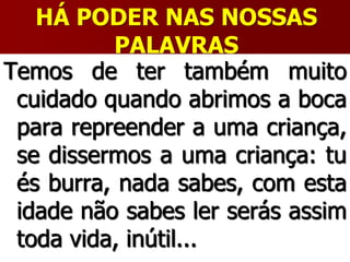 HÁ PODER NAS NOSSAS
PALAVRAS
Temos de ter também muito
cuidado quando abrimos a boca
para repreender a uma criança,
se dissermos a uma criança: tu
és burra, nada sabes, com esta
idade não sabes ler serás assim
toda vida, inútil...
 