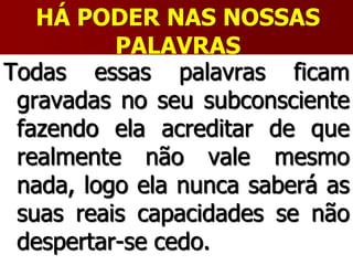 HÁ PODER NAS NOSSAS
PALAVRAS
Todas essas palavras ficam
gravadas no seu subconsciente
fazendo ela acreditar de que
realmente não vale mesmo
nada, logo ela nunca saberá as
suas reais capacidades se não
despertar-se cedo.
 