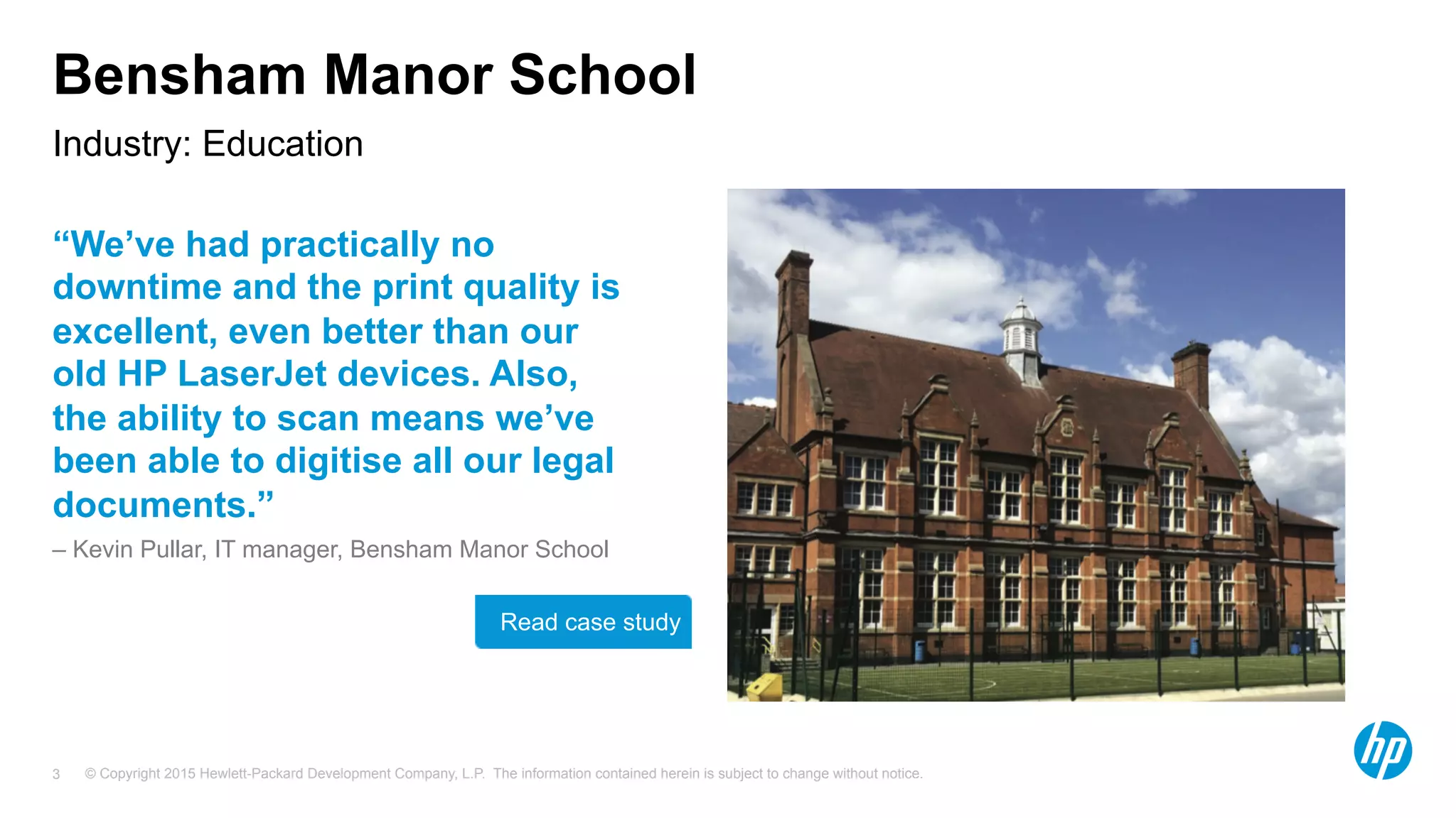 © Copyright 2015 Hewlett-Packard Development Company, L.P. The information contained herein is subject to change without notice.3
Bensham Manor School
“We’ve had practically no
downtime and the print quality is
excellent, even better than our
old HP LaserJet devices. Also,
the ability to scan means we’ve
been able to digitise all our legal
documents.”
– Kevin Pullar, IT manager, Bensham Manor School
Industry: Education
Read case study
 