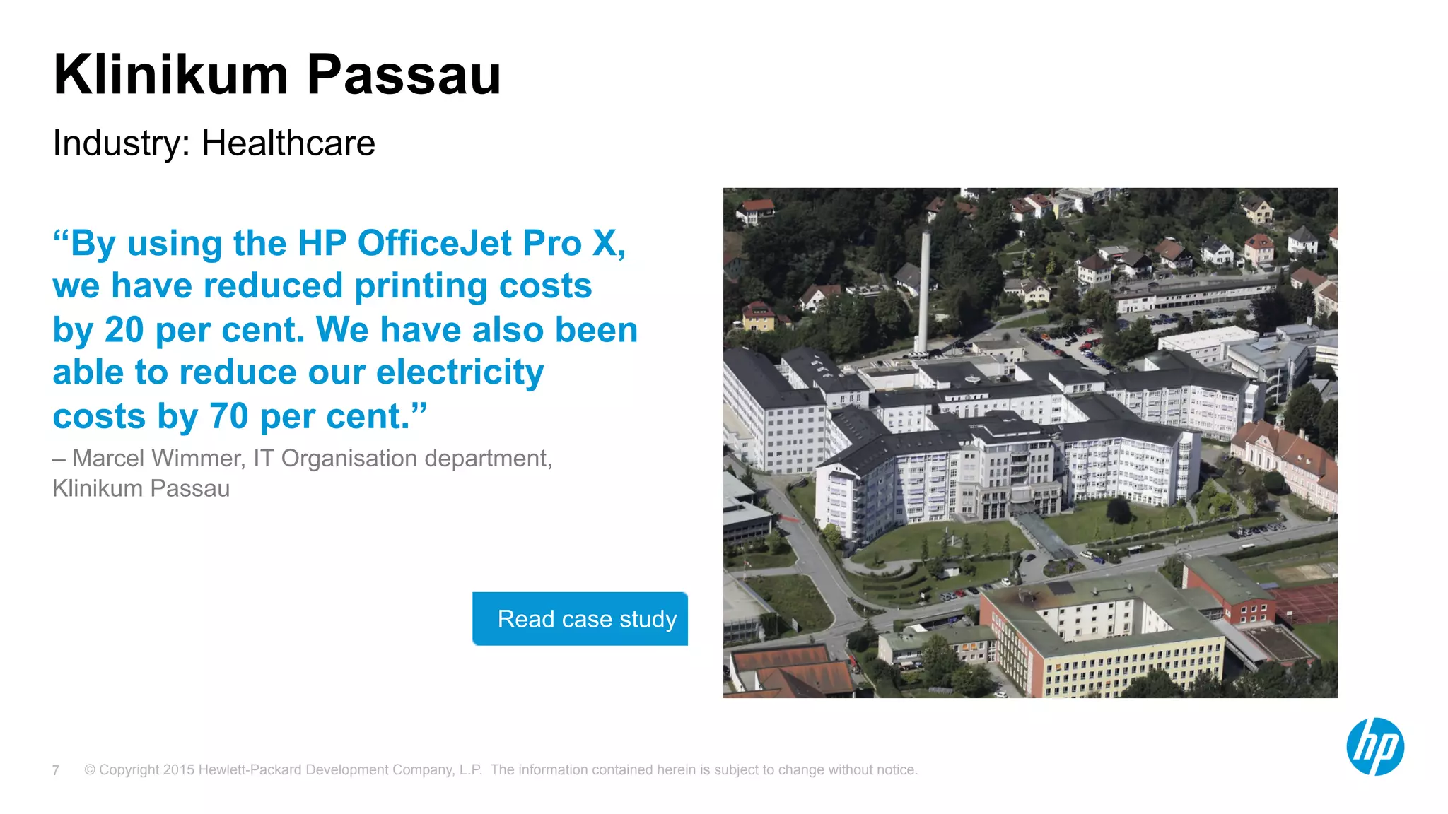 © Copyright 2015 Hewlett-Packard Development Company, L.P. The information contained herein is subject to change without notice.7
Klinikum Passau
“By using the HP OfficeJet Pro X,
we have reduced printing costs
by 20 per cent. We have also been
able to reduce our electricity
costs by 70 per cent.”
– Marcel Wimmer, IT Organisation department,
Klinikum Passau
Industry: Healthcare
Read case study Need better
image
 