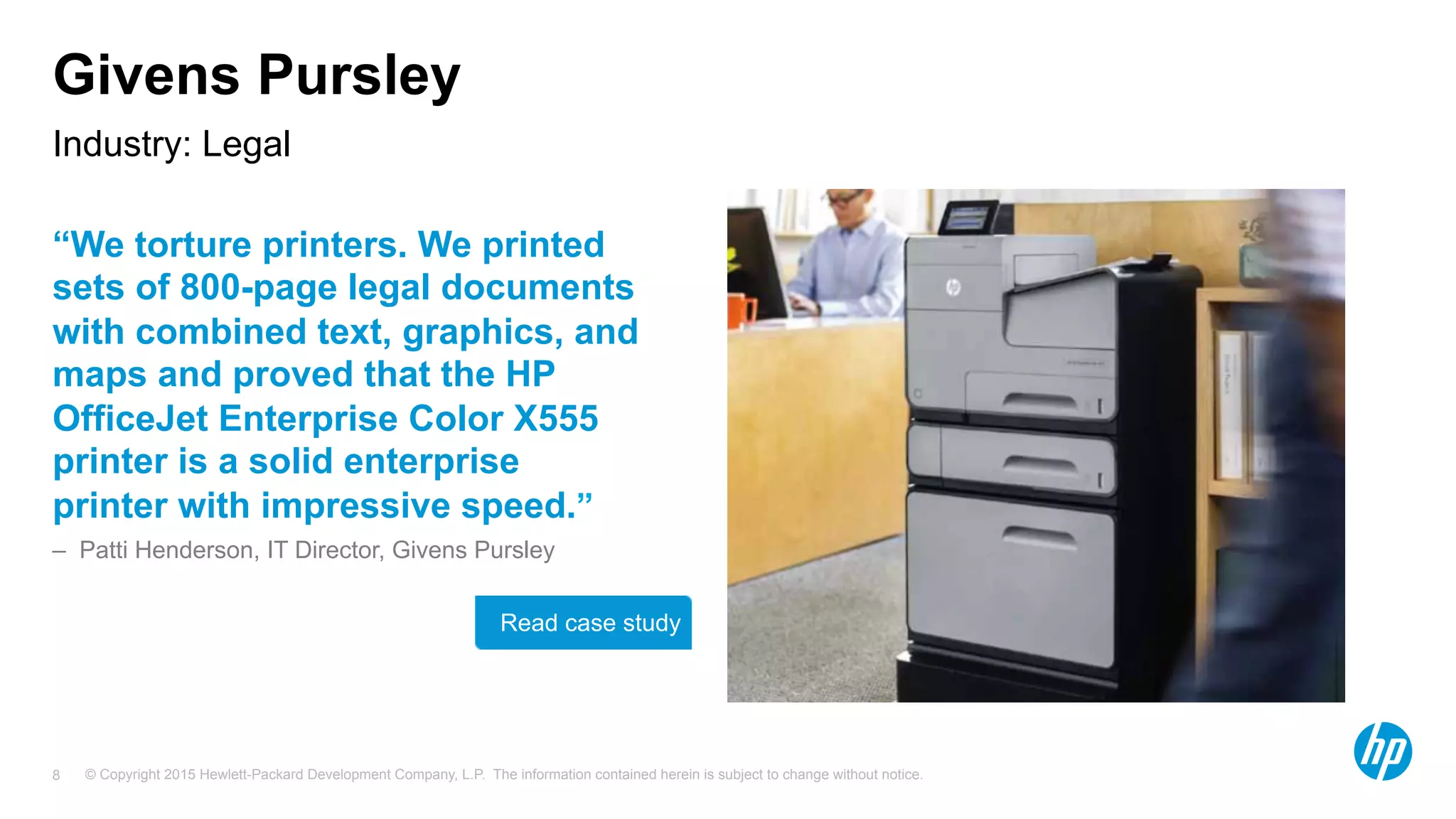 © Copyright 2015 Hewlett-Packard Development Company, L.P. The information contained herein is subject to change without notice.8
Givens Pursley
“We torture printers. We printed
sets of 800-page legal documents
with combined text, graphics, and
maps and proved that the HP
OfficeJet Enterprise Color X555
printer is a solid enterprise
printer with impressive speed.”
– Patti Henderson, IT Director, Givens Pursley
Industry: Legal
Read case study
 