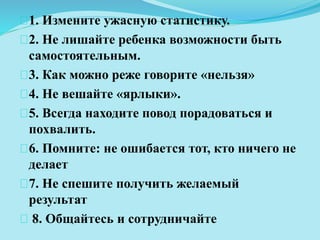 1. Измените ужасную статистику. 
2. Не лишайте ребенка возможности быть 
самостоятельным. 
3. Как можно реже говорите «нельзя» 
4. Не вешайте «ярлыки». 
5. Всегда находите повод порадоваться и 
похвалить. 
6. Помните: не ошибается тот, кто ничего не 
делает 
7. Не спешите получить желаемый 
результат 
8. Общайтесь и сотрудничайте 
 