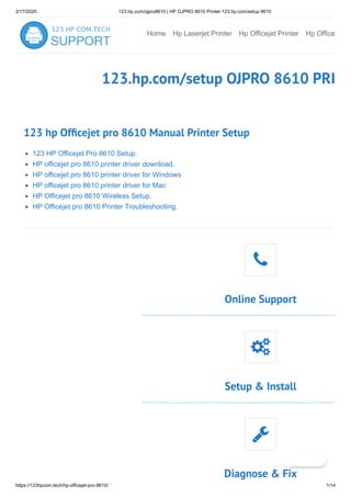 2/17/2020 123.hp.com/ojpro8610 | HP OJPRO 8610 Printer 123.hp.com/setup 8610
https://123hpcom.tech/hp-officejet-pro-8610/ 1/14
Home Hp Laserjet Printer Hp Officejet Printer Hp Office
123.hp.com/setup OJPRO 8610 PRI
123 hp Of cejet pro 8610 Manual Printer Setup
123 HP Officejet Pro 8610 Setup.
HP officejet pro 8610 printer driver download.
HP officejet pro 8610 printer driver for Windows
HP officejet pro 8610 printer driver for Mac
HP Officejet pro 8610 Wireless Setup.
HP Officejet pro 8610 Printer Troubleshooting.
Online Support

Setup & Install

Diagnose & Fix

 