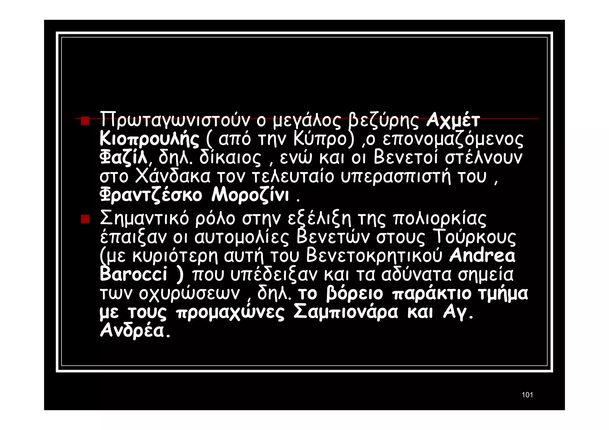 Πρωταγωνιστούν ο μεγάλος βεζύρης Αχμέτ 
Κιοπρουλής ( από την Κύπρο) ,ο επονομαζόμενος 
Φαζίλ, δηλ. δίκαιος , ενώ και οι Βενετοί στέλνουν 
στο Χάνδακα τον τελευταίο υπερασπιστή του , 
Φραντζέσκο Μοροζίνι . 
 Σημαντικό ρόλο στην εξέλιξη της πολιορκίας 
έπαιξαν οι αυτομολίες Βενετών στους Τούρκους 
(με κυριότερη αυτή του Βενετοκρητικού Αndrea 
Barocci ) που υπέδειξαν και τα αδύνατα σημεία 
των οχυρώσεων , δηλ. το βόρειο παράκτιο τμήμα 
με τους προμαχώνες Σαμπιονάρα και Αγ. 
Ανδρέα. 
101 
 