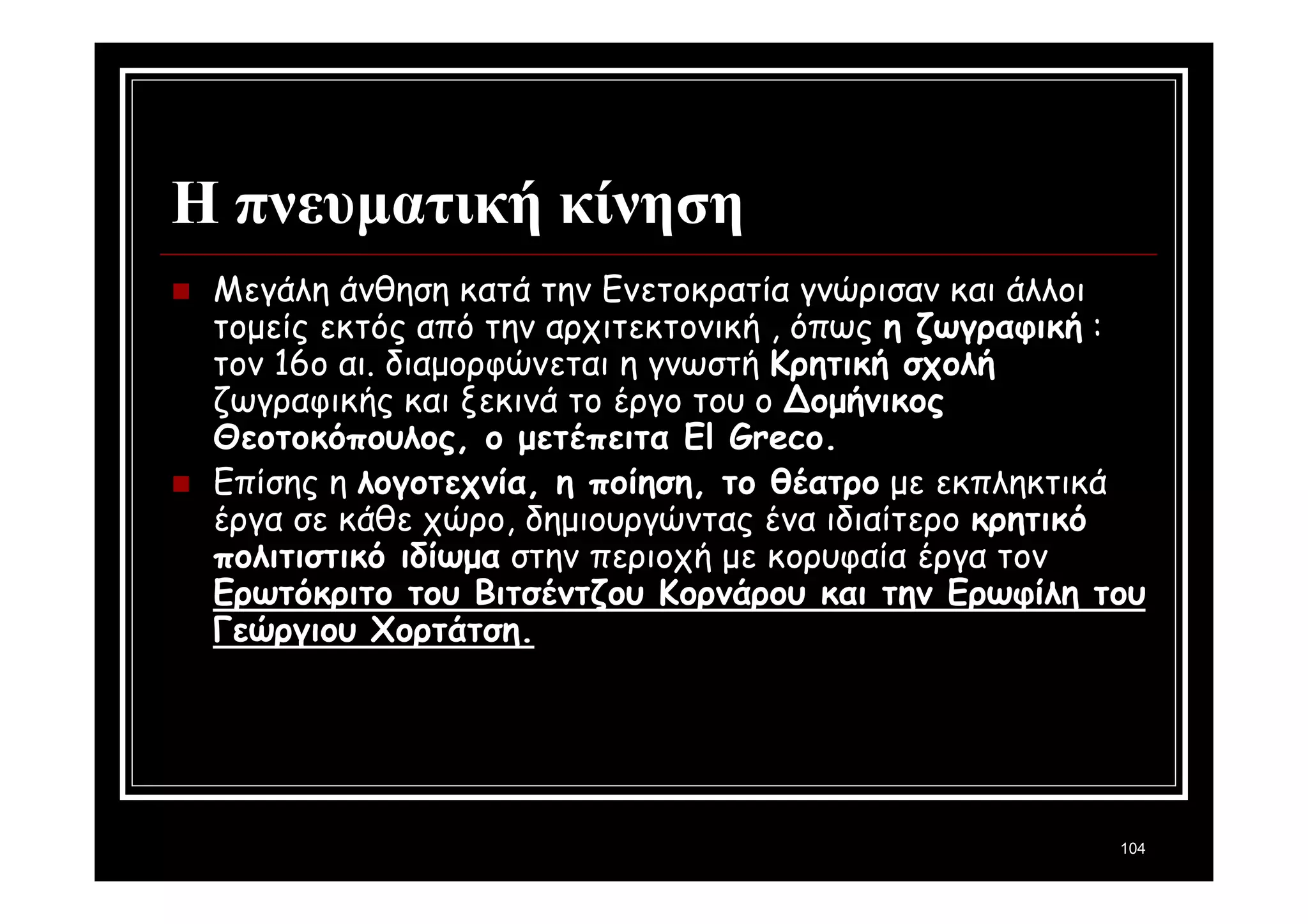 104 
Η πνευματική κίνηση 
 Μεγάλη άνθηση κατά την Ενετοκρατία γνώρισαν και άλλοι 
τομείς εκτός από την αρχιτεκτονική , όπως η ζωγραφική : 
τον 16ο αι. διαμορφώνεται η γνωστή Κρητική σχολή 
ζωγραφικής και ξεκινά το έργο του ο Δομήνικος 
Θεοτοκόπουλος, ο μετέπειτα El Greco. 
 Επίσης η λογοτεχνία, η ποίηση, το θέατρο με εκπληκτικά 
έργα σε κάθε χώρο, δημιουργώντας ένα ιδιαίτερο κρητικό 
πολιτιστικό ιδίωμα στην περιοχή με κορυφαία έργα τον 
Ερωτόκριτο του Βιτσέντζου Κορνάρου και την Ερωφίλη του 
Γεώργιου Χορτάτση. 
 