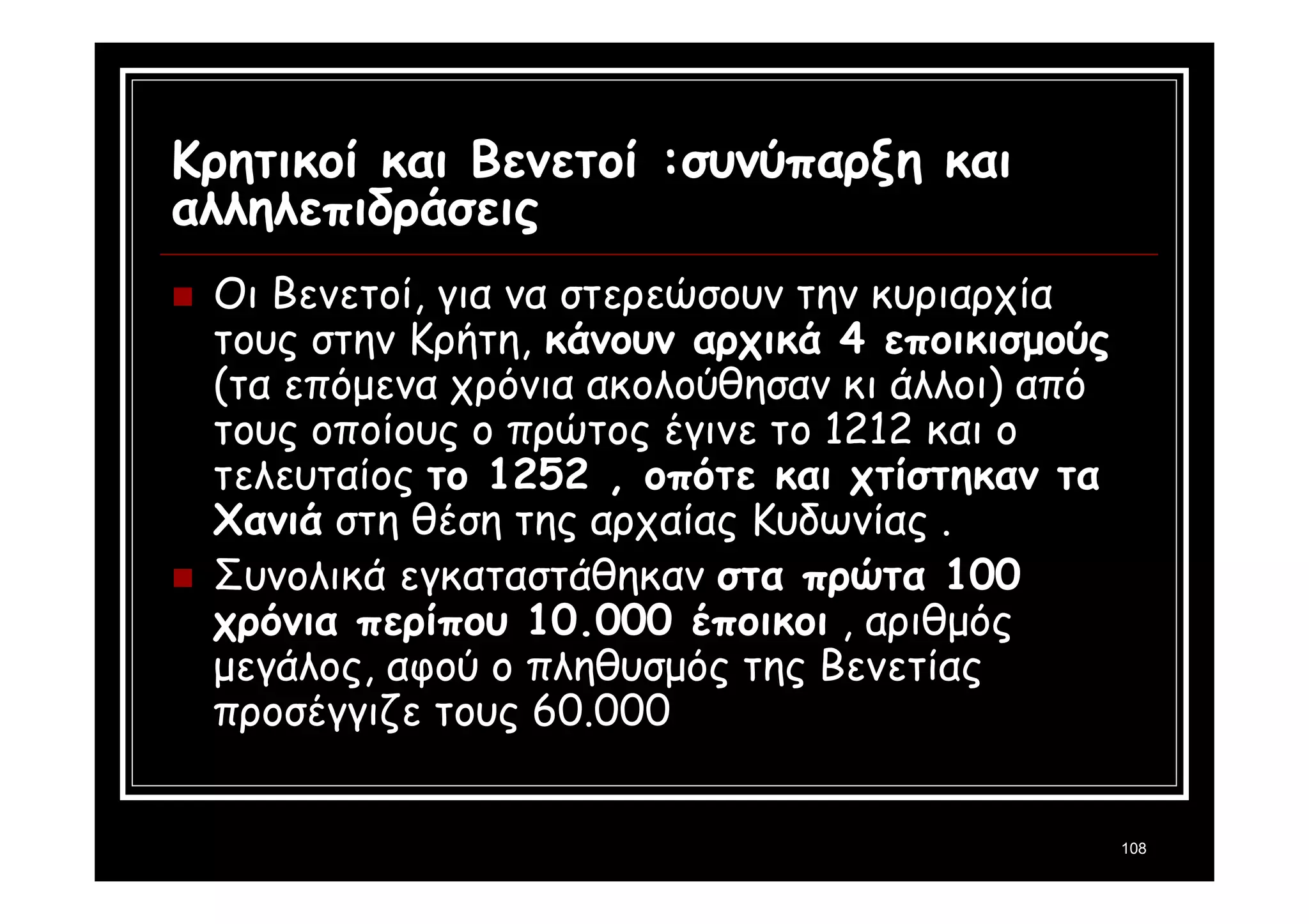 108 
Κρητικοί και Βενετοί :συνύπαρξη και 
αλληλεπιδράσεις 
 Οι Βενετοί, για να στερεώσουν την κυριαρχία 
τους στην Κρήτη, κάνουν αρχικά 4 εποικισμούς 
(τα επόμενα χρόνια ακολούθησαν κι άλλοι) από 
τους οποίους ο πρώτος έγινε το 1212 και ο 
τελευταίος το 1252 , οπότε και χτίστηκαν τα 
Χανιά στη θέση της αρχαίας Κυδωνίας . 
 Συνολικά εγκαταστάθηκαν στα πρώτα 100 
χρόνια περίπου 10.000 έποικοι , αριθμός 
μεγάλος, αφού ο πληθυσμός της Βενετίας 
προσέγγιζε τους 60.000 
 