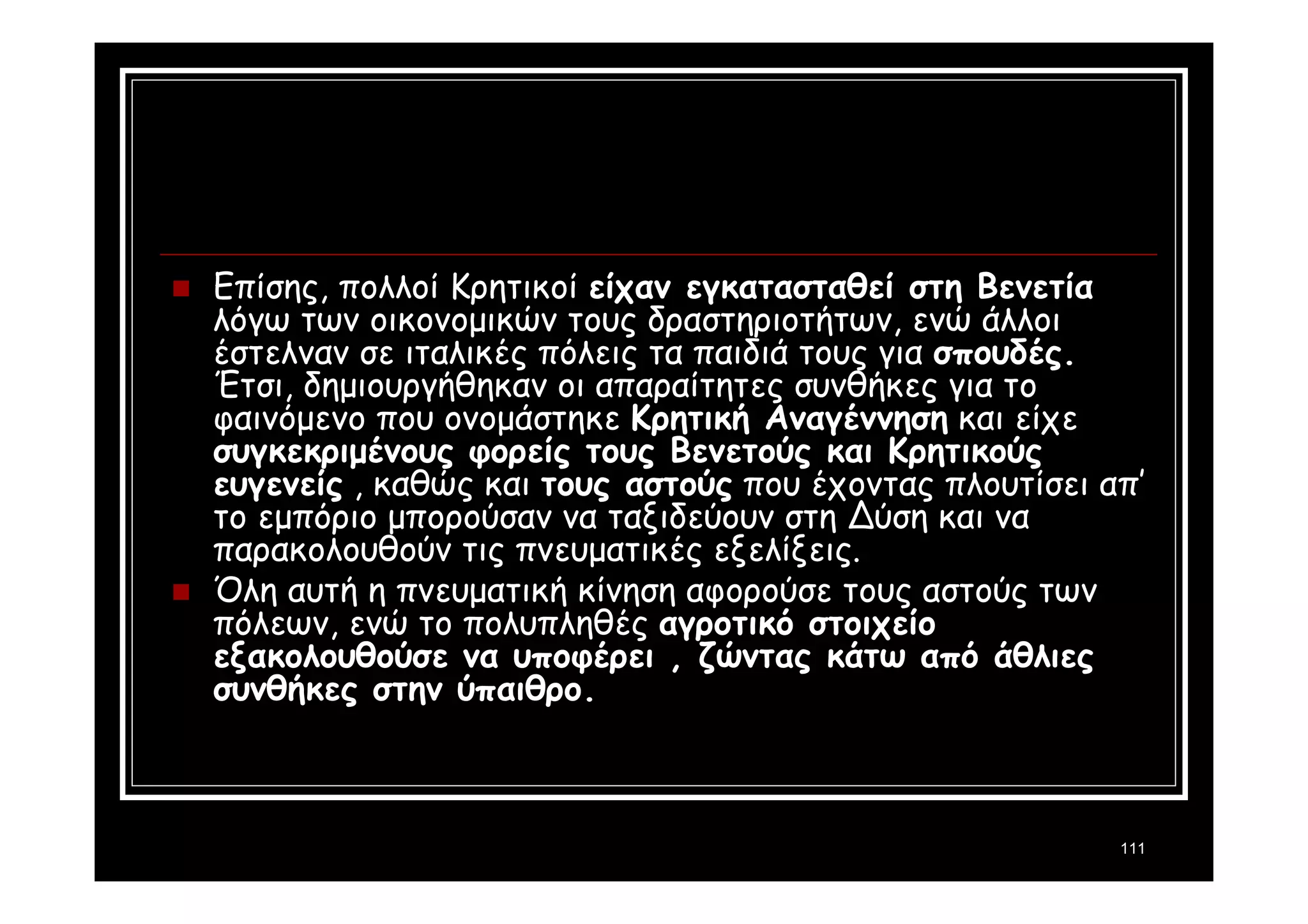 111 
 Επίσης, πολλοί Κρητικοί είχαν εγκατασταθεί στη Βενετία 
λόγω των οικονομικών τους δραστηριοτήτων, ενώ άλλοι 
έστελναν σε ιταλικές πόλεις τα παιδιά τους για σπουδές. 
Έτσι, δημιουργήθηκαν οι απαραίτητες συνθήκες για το 
φαινόμενο που ονομάστηκε Κρητική Αναγέννηση και είχε 
συγκεκριμένους φορείς τους Βενετούς και Κρητικούς 
ευγενείς , καθώς και τους αστούς που έχοντας πλουτίσει απ’ 
το εμπόριο μπορούσαν να ταξιδεύουν στη Δύση και να 
παρακολουθούν τις πνευματικές εξελίξεις. 
 Όλη αυτή η πνευματική κίνηση αφορούσε τους αστούς των 
πόλεων, ενώ το πολυπληθές αγροτικό στοιχείο 
εξακολουθούσε να υποφέρει , ζώντας κάτω από άθλιες 
συνθήκες στην ύπαιθρο. 
 