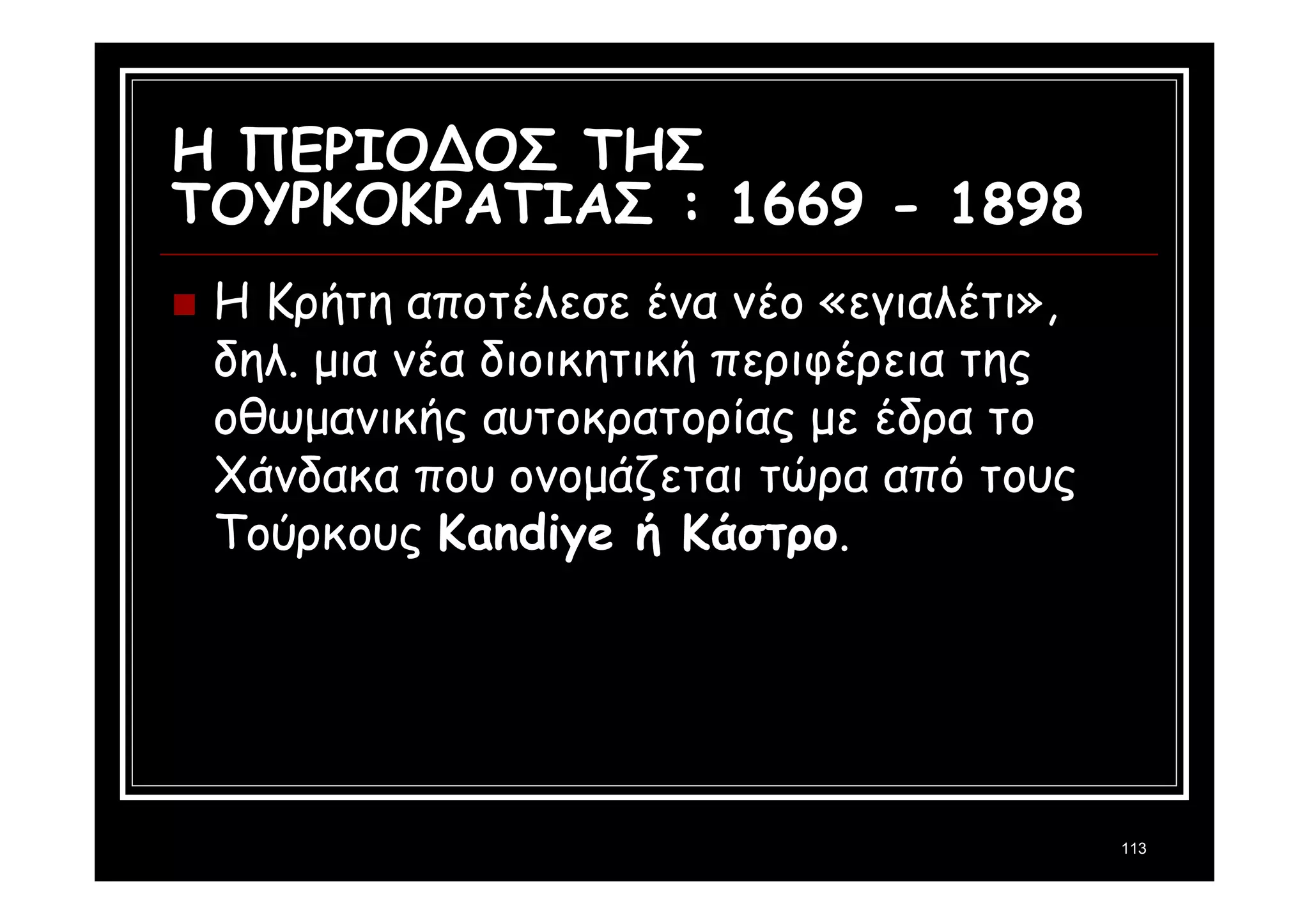113 
Η ΠΕΡΙΟΔΟΣ ΤΗΣ 
ΤΟΥΡΚΟΚΡΑΤΙΑΣ : 1669 - 1898 
 Η Κρήτη αποτέλεσε ένα νέο «εγιαλέτι», 
δηλ. μια νέα διοικητική περιφέρεια της 
οθωμανικής αυτοκρατορίας με έδρα το 
Χάνδακα που ονομάζεται τώρα από τους 
Τούρκους Kandiye ή Κάστρο. 
 