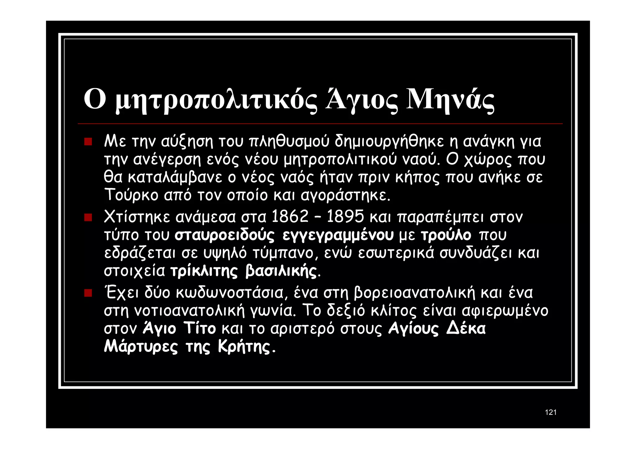 121 
Ο μητροπολιτικός Άγιος Μηνάς 
 Με την αύξηση του πληθυσμού δημιουργήθηκε η ανάγκη για 
την ανέγερση ενός νέου μητροπολιτικού ναού. Ο χώρος που 
θα καταλάμβανε ο νέος ναός ήταν πριν κήπος που ανήκε σε 
Τούρκο από τον οποίο και αγοράστηκε. 
 Χτίστηκε ανάμεσα στα 1862 – 1895 και παραπέμπει στον 
τύπο του σταυροειδούς εγγεγραμμένου με τρούλο που 
εδράζεται σε υψηλό τύμπανο, ενώ εσωτερικά συνδυάζει και 
στοιχεία τρίκλιτης βασιλικής. 
 Έχει δύο κωδωνοστάσια, ένα στη βορειοανατολική και ένα 
στη νοτιοανατολική γωνία. Το δεξιό κλίτος είναι αφιερωμένο 
στον Άγιο Τίτο και το αριστερό στους Αγίους Δέκα 
Μάρτυρες της Κρήτης. 
 
