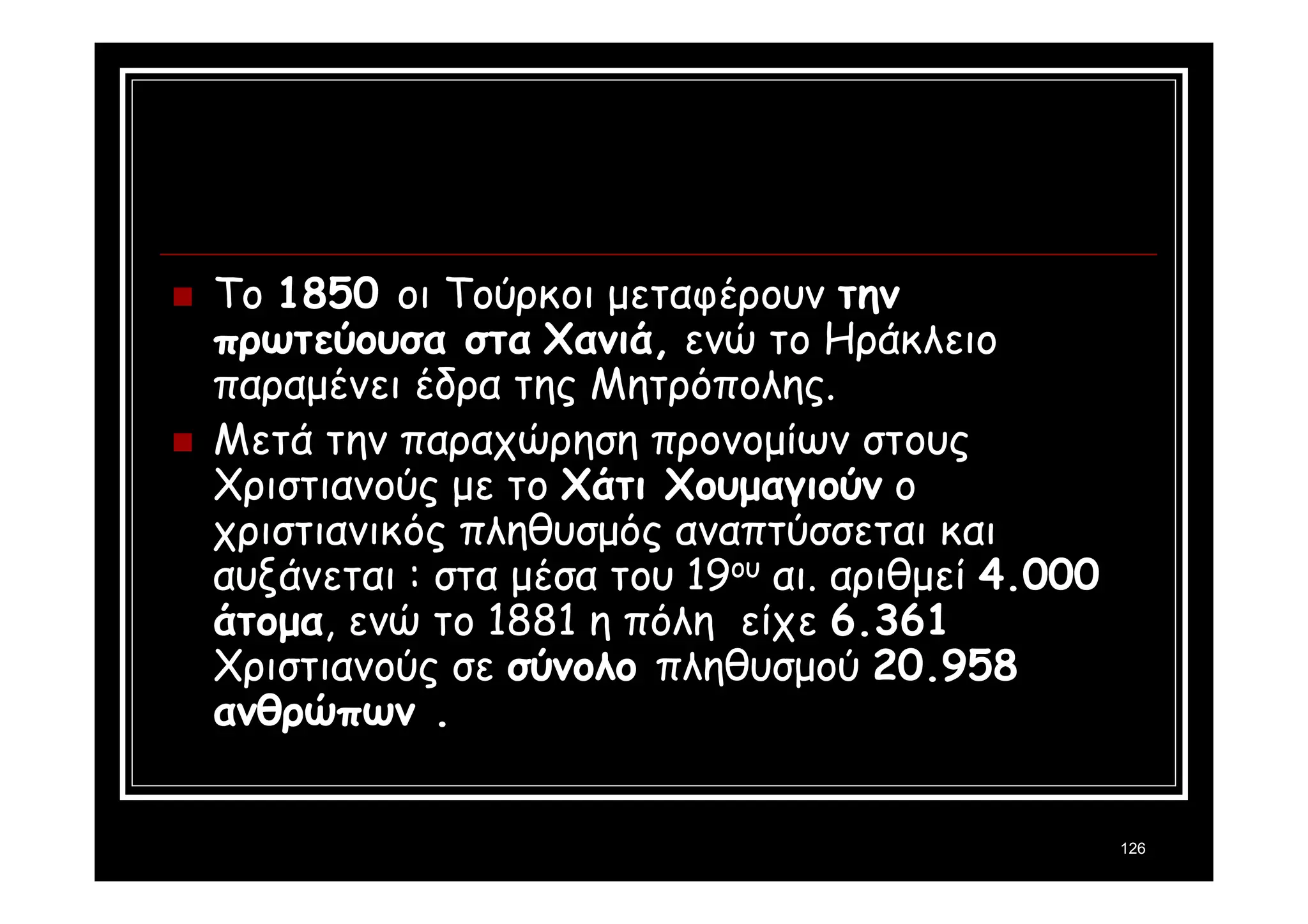 126 
 To 1850 οι Τούρκοι μεταφέρουν την 
πρωτεύουσα στα Χανιά, ενώ το Ηράκλειο 
παραμένει έδρα της Μητρόπολης. 
 Μετά την παραχώρηση προνομίων στους 
Χριστιανούς με το Χάτι Χουμαγιούν ο 
χριστιανικός πληθυσμός αναπτύσσεται και 
αυξάνεται : στα μέσα του 19ου αι. αριθμεί 4.000 
άτομα, ενώ το 1881 η πόλη είχε 6.361 
Χριστιανούς σε σύνολο πληθυσμού 20.958 
ανθρώπων . 
 