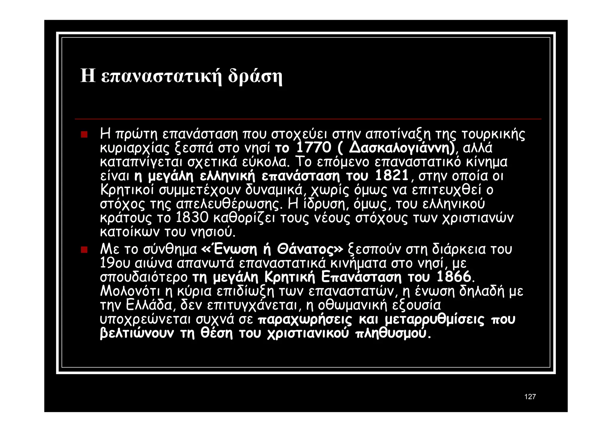 127 
Η επαναστατική δράση 
 Η πρώτη επανάσταση που στοχεύει στην αποτίναξη της τουρκικής 
κυριαρχίας ξεσπά στο νησί το 1770 ( Δασκαλογιάννη), αλλά 
καταπνίγεται σχετικά εύκολα. Το επόμενο επαναστατικό κίνημα 
είναι η μεγάλη ελληνική επανάσταση του 1821, στην οποία οι 
Κρητικοί συμμετέχουν δυναμικά, χωρίς όμως να επιτευχθεί ο 
στόχος της απελευθέρωσης. Η ίδρυση, όμως, του ελληνικού 
κράτους το 1830 καθορίζει τους νέους στόχους των χριστιανών 
κατοίκων του νησιού. 
 Με το σύνθημα «Ένωση ή Θάνατος» ξεσπούν στη διάρκεια του 
19ου αιώνα απανωτά επαναστατικά κινήματα στο νησί, με 
σπουδαιότερο τη μεγάλη Κρητική Επανάσταση του 1866. 
Μολονότι η κύρια επιδίωξη των επαναστατών, η ένωση δηλαδή με 
την Ελλάδα, δεν επιτυγχάνεται, η οθωμανική εξουσία 
υποχρεώνεται συχνά σε παραχωρήσεις και μεταρρυθμίσεις που 
βελτιώνουν τη θέση του χριστιανικού πληθυσμού. 
 
