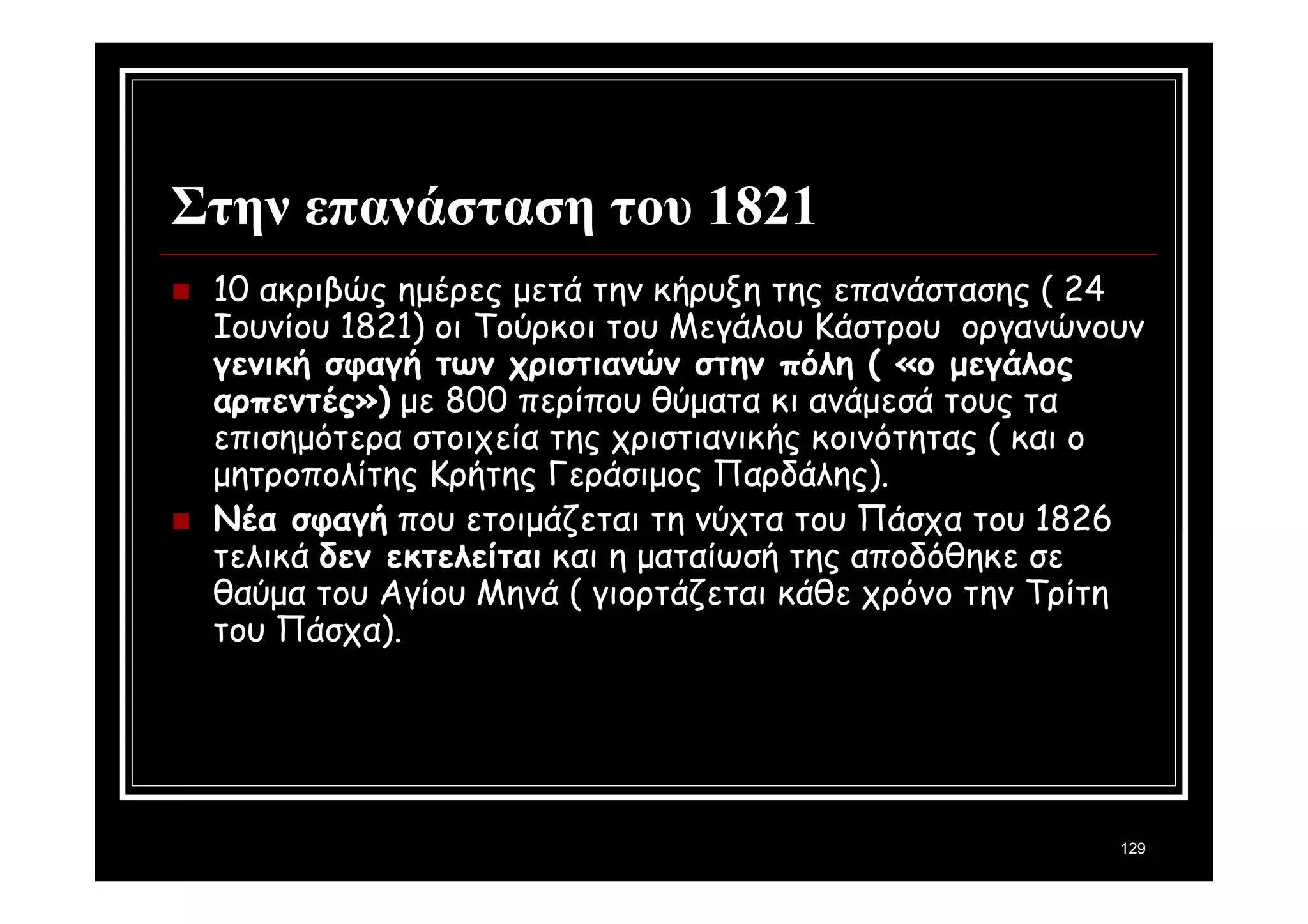 129 
Στην επανάσταση του 1821 
 10 ακριβώς ημέρες μετά την κήρυξη της επανάστασης ( 24 
Ιουνίου 1821) οι Τούρκοι του Μεγάλου Κάστρου οργανώνουν 
γενική σφαγή των χριστιανών στην πόλη ( «ο μεγάλος 
αρπεντές») με 800 περίπου θύματα κι ανάμεσά τους τα 
επισημότερα στοιχεία της χριστιανικής κοινότητας ( και ο 
μητροπολίτης Κρήτης Γεράσιμος Παρδάλης). 
 Νέα σφαγή που ετοιμάζεται τη νύχτα του Πάσχα του 1826 
τελικά δεν εκτελείται και η ματαίωσή της αποδόθηκε σε 
θαύμα του Αγίου Μηνά ( γιορτάζεται κάθε χρόνο την Τρίτη 
του Πάσχα). 
 
