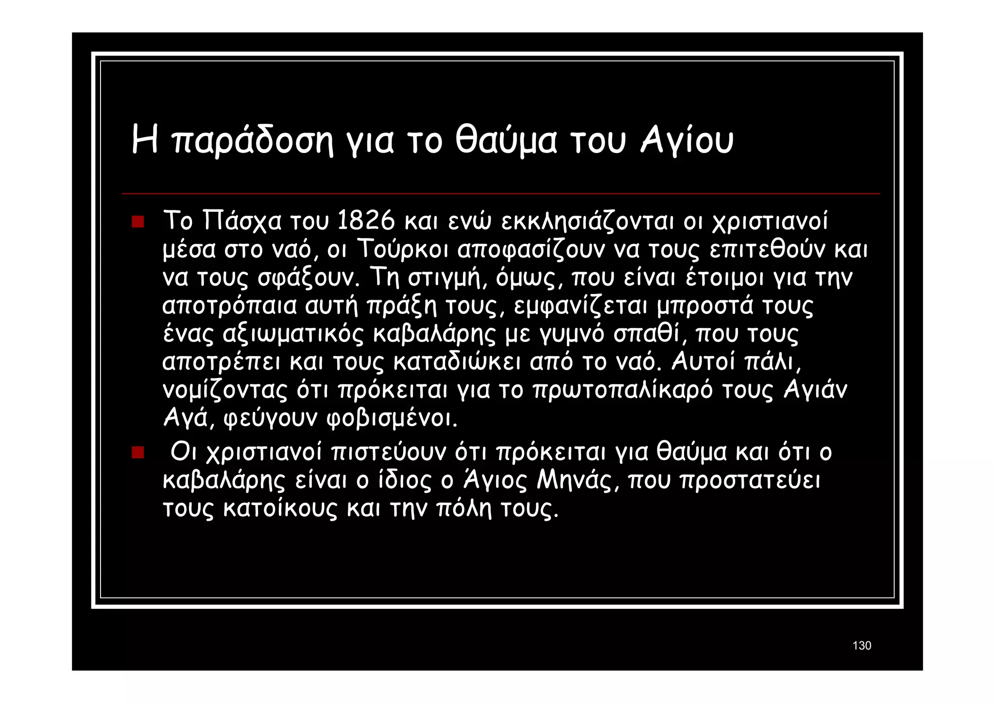 130 
Η παράδοση για το θαύμα του Αγίου 
 Το Πάσχα του 1826 και ενώ εκκλησιάζονται οι χριστιανοί 
μέσα στο ναό, οι Τούρκοι αποφασίζουν να τους επιτεθούν και 
να τους σφάξουν. Τη στιγμή, όμως, που είναι έτοιμοι για την 
αποτρόπαια αυτή πράξη τους, εμφανίζεται μπροστά τους 
ένας αξιωματικός καβαλάρης με γυμνό σπαθί, που τους 
αποτρέπει και τους καταδιώκει από το ναό. Αυτοί πάλι, 
νομίζοντας ότι πρόκειται για το πρωτοπαλίκαρό τους Αγιάν 
Αγά, φεύγουν φοβισμένοι. 
 Οι χριστιανοί πιστεύουν ότι πρόκειται για θαύμα και ότι ο 
καβαλάρης είναι ο ίδιος ο Άγιος Μηνάς, που προστατεύει 
τους κατοίκους και την πόλη τους. 
 
