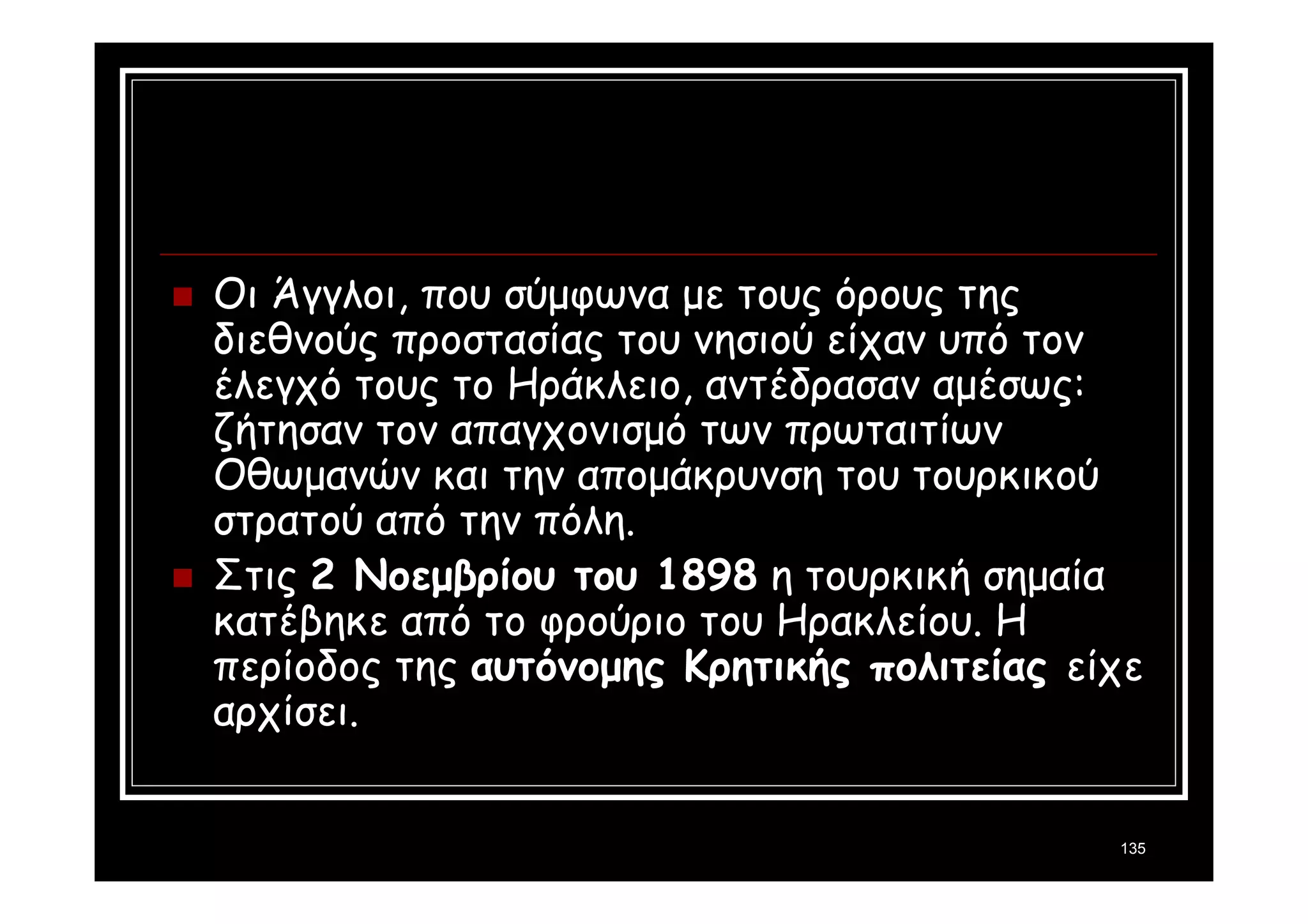 Οι Άγγλοι, που σύμφωνα με τους όρους της 
διεθνούς προστασίας του νησιού είχαν υπό τον 
έλεγχό τους το Ηράκλειο, αντέδρασαν αμέσως: 
ζήτησαν τον απαγχονισμό των πρωταιτίων 
Οθωμανών και την απομάκρυνση του τουρκικού 
στρατού από την πόλη. 
 Στις 2 Νοεμβρίου του 1898 η τουρκική σημαία 
κατέβηκε από το φρούριο του Ηρακλείου. Η 
περίοδος της αυτόνομης Κρητικής πολιτείας είχε 
αρχίσει. 
135 
 