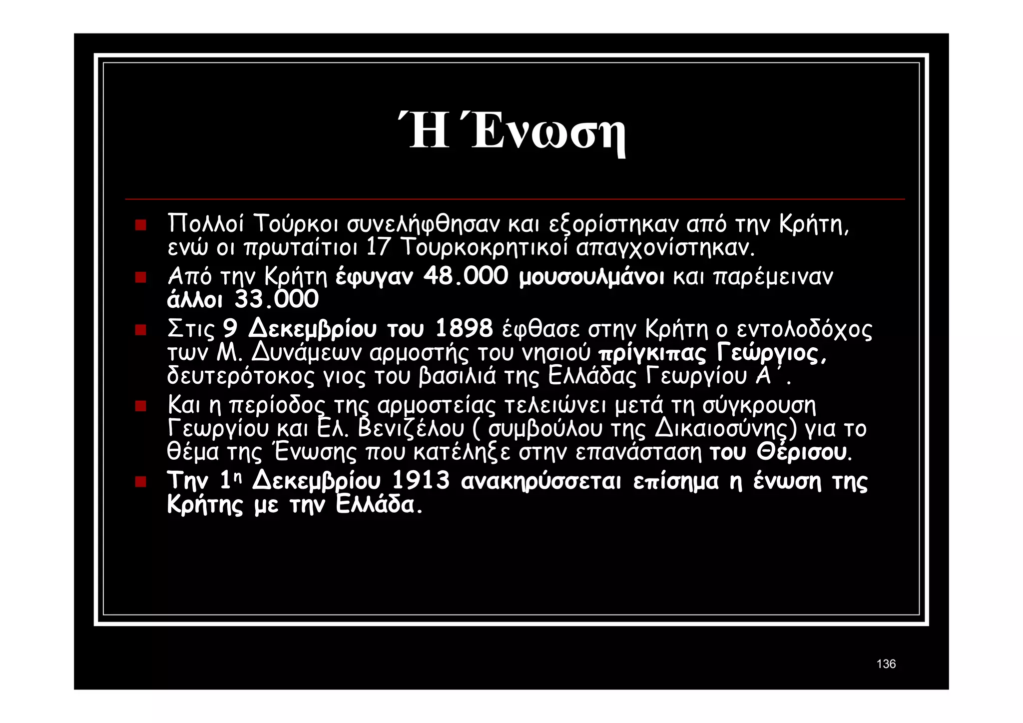 136 
Ή Ένωση 
 Πολλοί Τούρκοι συνελήφθησαν και εξορίστηκαν από την Κρήτη, 
ενώ οι πρωταίτιοι 17 Τουρκοκρητικοί απαγχονίστηκαν. 
 Από την Κρήτη έφυγαν 48.000 μουσουλμάνοι και παρέμειναν 
άλλοι 33.000 
 Στις 9 Δεκεμβρίου του 1898 έφθασε στην Κρήτη ο εντολοδόχος 
των Μ. Δυνάμεων αρμοστής του νησιού πρίγκιπας Γεώργιος, 
δευτερότοκος γιος του βασιλιά της Ελλάδας Γεωργίου Α΄. 
 Και η περίοδος της αρμοστείας τελειώνει μετά τη σύγκρουση 
Γεωργίου και Ελ. Βενιζέλου ( συμβούλου της Δικαιοσύνης) για το 
θέμα της Ένωσης που κατέληξε στην επανάσταση του Θέρισου. 
 Την 1η Δεκεμβρίου 1913 ανακηρύσσεται επίσημα η ένωση της 
Κρήτης με την Ελλάδα. 
 