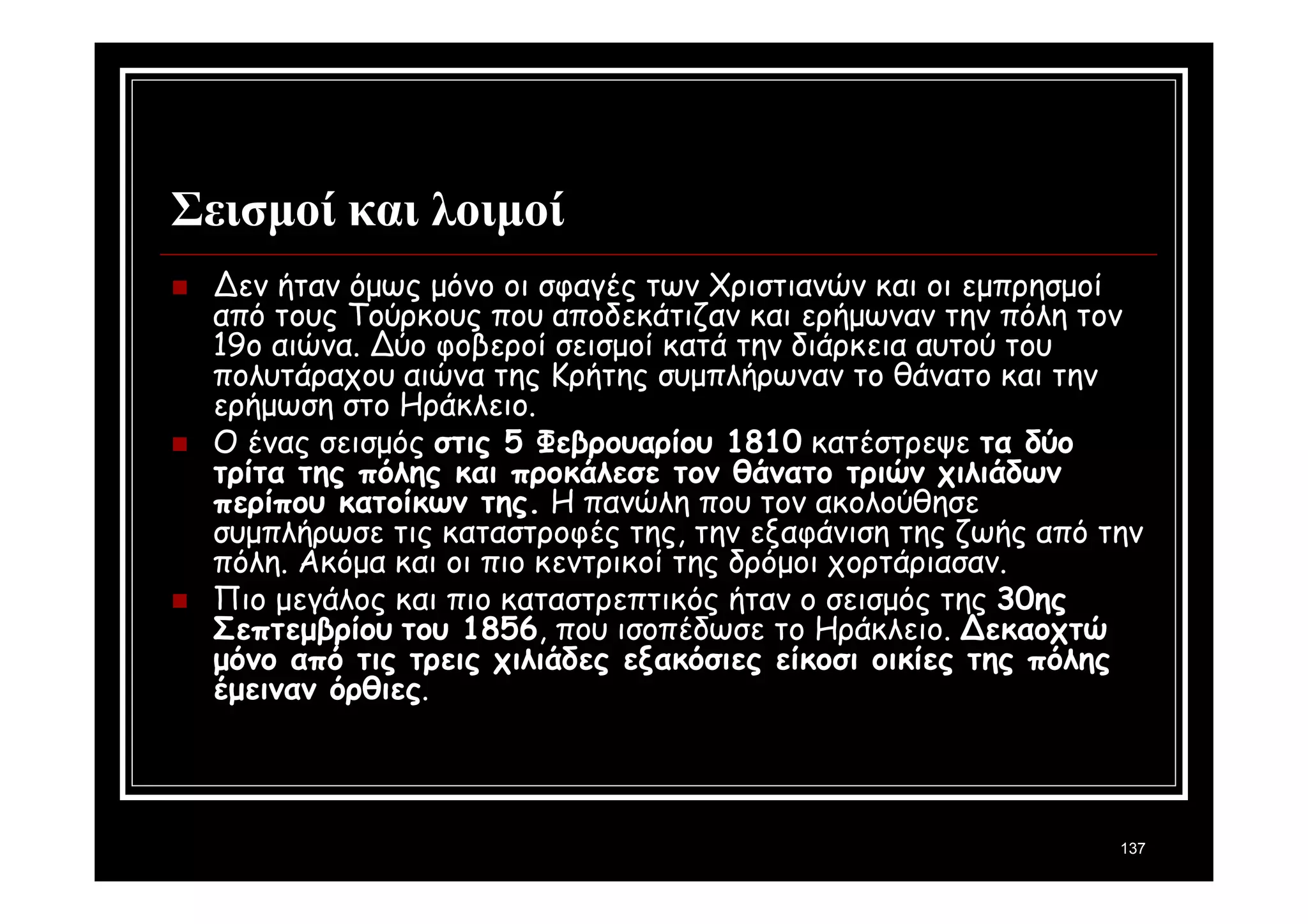 137 
Σεισμοί και λοιμοί 
 Δεν ήταν όμως μόνο οι σφαγές των Χριστιανών και οι εμπρησμοί 
από τους Τούρκους που αποδεκάτιζαν και ερήμωναν την πόλη τον 
19ο αιώνα. Δύο φοβεροί σεισμοί κατά την διάρκεια αυτού του 
πολυτάραχου αιώνα της Κρήτης συμπλήρωναν το θάνατο και την 
ερήμωση στο Ηράκλειο. 
 Ο ένας σεισμός στις 5 Φεβρουαρίου 1810 κατέστρεψε τα δύο 
τρίτα της πόλης και προκάλεσε τον θάνατο τριών χιλιάδων 
περίπου κατοίκων της. Η πανώλη που τον ακολούθησε 
συμπλήρωσε τις καταστροφές της, την εξαφάνιση της ζωής από την 
πόλη. Ακόμα και οι πιο κεντρικοί της δρόμοι χορτάριασαν. 
 Πιο μεγάλος και πιο καταστρεπτικός ήταν ο σεισμός της 30ης 
Σεπτεμβρίου του 1856, που ισοπέδωσε το Ηράκλειο. Δεκαοχτώ 
μόνο από τις τρεις χιλιάδες εξακόσιες είκοσι οικίες της πόλης 
έμειναν όρθιες. 
 
