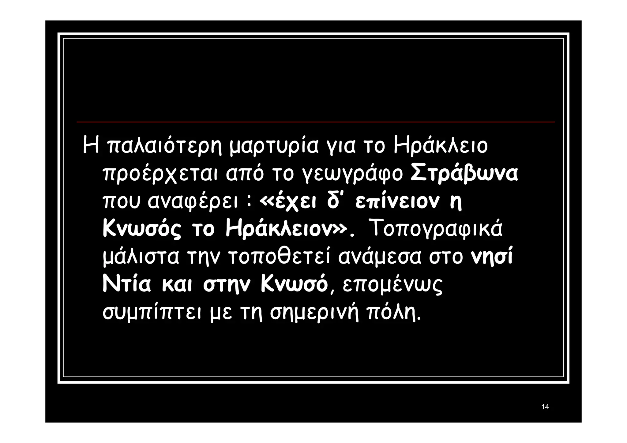 14 
Η παλαιότερη μαρτυρία για το Ηράκλειο 
προέρχεται από το γεωγράφο Στράβωνα 
που αναφέρει : «έχει δ’ επίνειον η 
Κνωσός το Ηράκλειον». Τοπογραφικά 
μάλιστα την τοποθετεί ανάμεσα στο νησί 
Ντία και στην Κνωσό, επομένως 
συμπίπτει με τη σημερινή πόλη. 
 