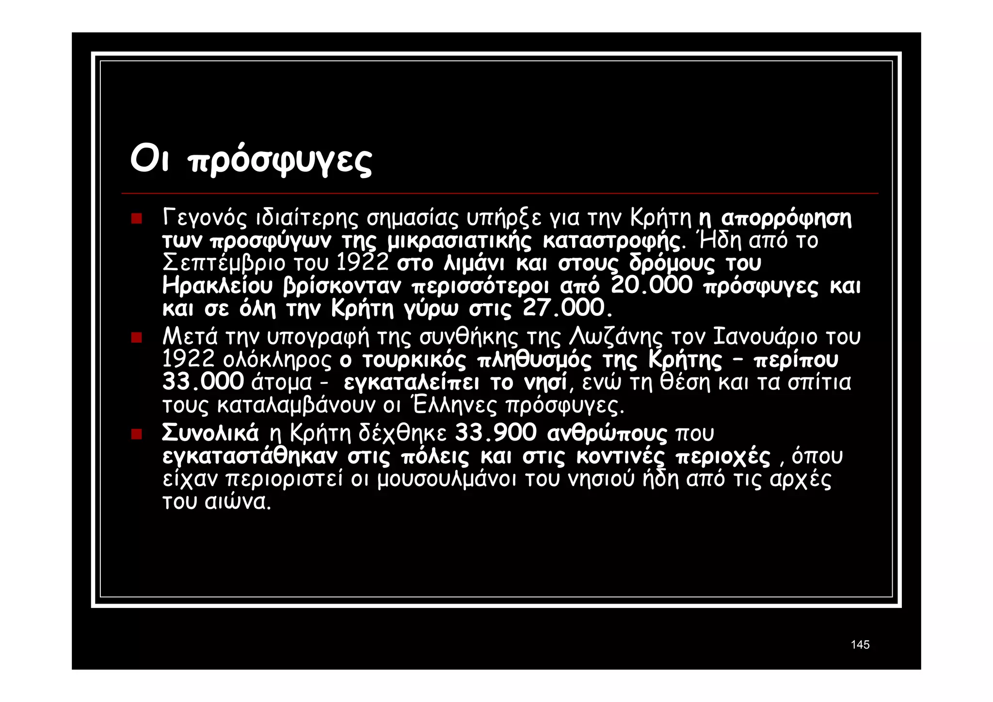 145 
Οι πρόσφυγες 
 Γεγονός ιδιαίτερης σημασίας υπήρξε για την Κρήτη η απορρόφηση 
των προσφύγων της μικρασιατικής καταστροφής. Ήδη από το 
Σεπτέμβριο του 1922 στο λιμάνι και στους δρόμους του 
Ηρακλείου βρίσκονταν περισσότεροι από 20.000 πρόσφυγες και 
και σε όλη την Κρήτη γύρω στις 27.000. 
 Μετά την υπογραφή της συνθήκης της Λωζάνης τον Ιανουάριο του 
1922 ολόκληρος ο τουρκικός πληθυσμός της Κρήτης – περίπου 
33.000 άτομα - εγκαταλείπει το νησί, ενώ τη θέση και τα σπίτια 
τους καταλαμβάνουν οι Έλληνες πρόσφυγες. 
 Συνολικά η Κρήτη δέχθηκε 33.900 ανθρώπους που 
εγκαταστάθηκαν στις πόλεις και στις κοντινές περιοχές , όπου 
είχαν περιοριστεί οι μουσουλμάνοι του νησιού ήδη από τις αρχές 
του αιώνα. 
 