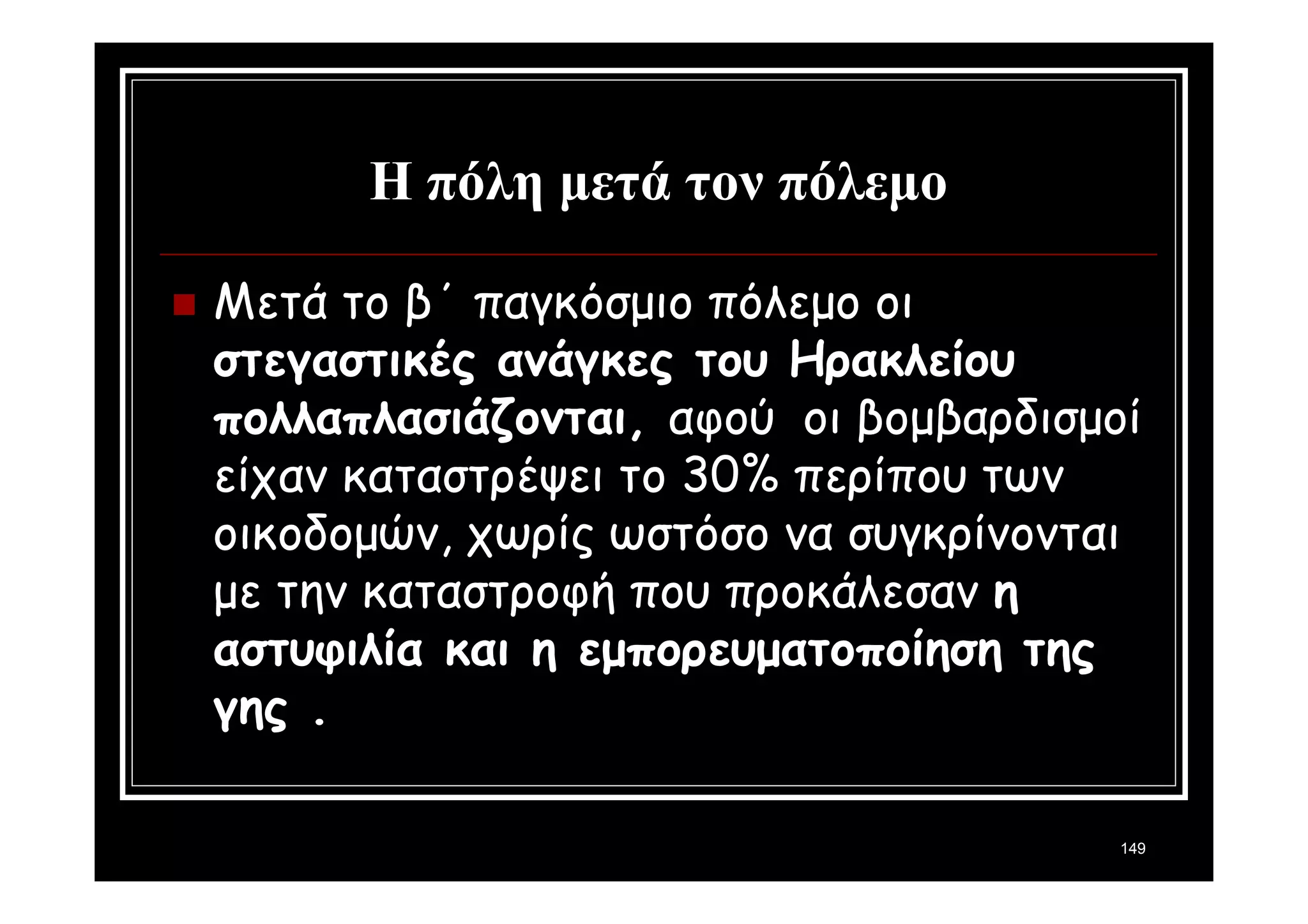 149 
Η πόλη μετά τον πόλεμο 
 Μετά το β΄ παγκόσμιο πόλεμο οι 
στεγαστικές ανάγκες του Ηρακλείου 
πολλαπλασιάζονται, αφού οι βομβαρδισμοί 
είχαν καταστρέψει το 30% περίπου των 
οικοδομών, χωρίς ωστόσο να συγκρίνονται 
με την καταστροφή που προκάλεσαν η 
αστυφιλία και η εμπορευματοποίηση της 
γης . 
 