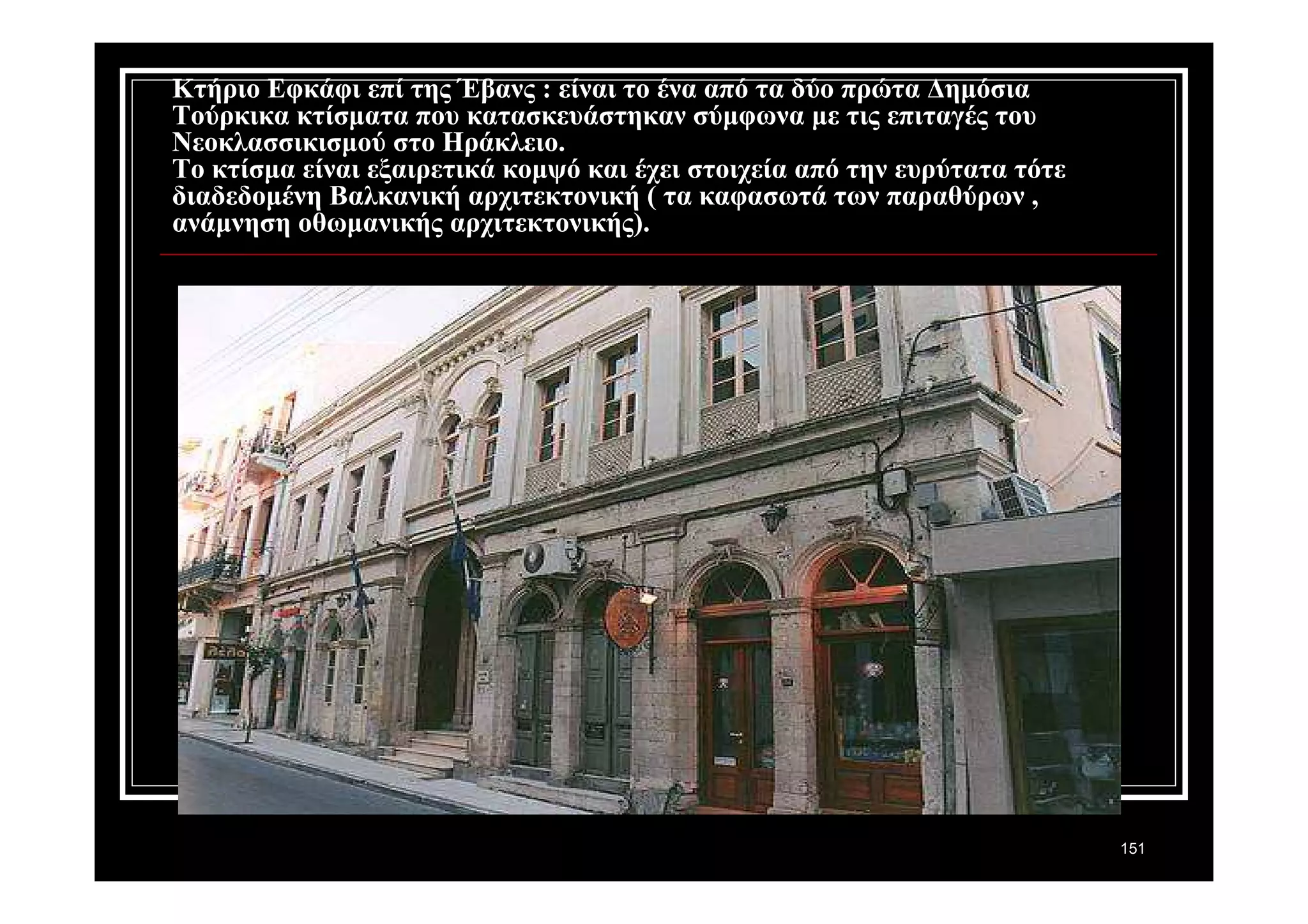 151 
Κτήριο Εφκάφι επί της Έβανς : είναι το ένα από τα δύο πρώτα Δημόσια 
Τούρκικα κτίσματα που κατασκευάστηκαν σύμφωνα με τις επιταγές του 
Νεοκλασσικισμού στο Ηράκλειο. 
Το κτίσμα είναι εξαιρετικά κομψό και έχει στοιχεία από την ευρύτατα τότε 
διαδεδομένη Βαλκανική αρχιτεκτονική ( τα καφασωτά των παραθύρων , 
ανάμνηση οθωμανικής αρχιτεκτονικής). 
 