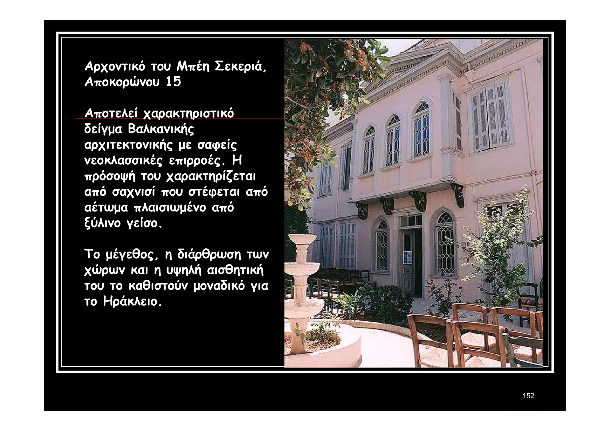 152 
Αρχοντικό του Μπέη Σεκεριά, 
Αποκορώνου 15 
Αποτελεί χαρακτηριστικό 
δείγμα Βαλκανικής 
αρχιτεκτονικής με σαφείς 
νεοκλασσικές επιρροές. Η 
πρόσοψή του χαρακτηρίζεται 
από σαχνισί που στέφεται από 
αέτωμα πλαισιωμένο από 
ξύλινο γείσο. 
Το μέγεθος, η διάρθρωση των 
χώρων και η υψηλή αισθητική 
του το καθιστούν μοναδικό για 
το Ηράκλειο. 
 