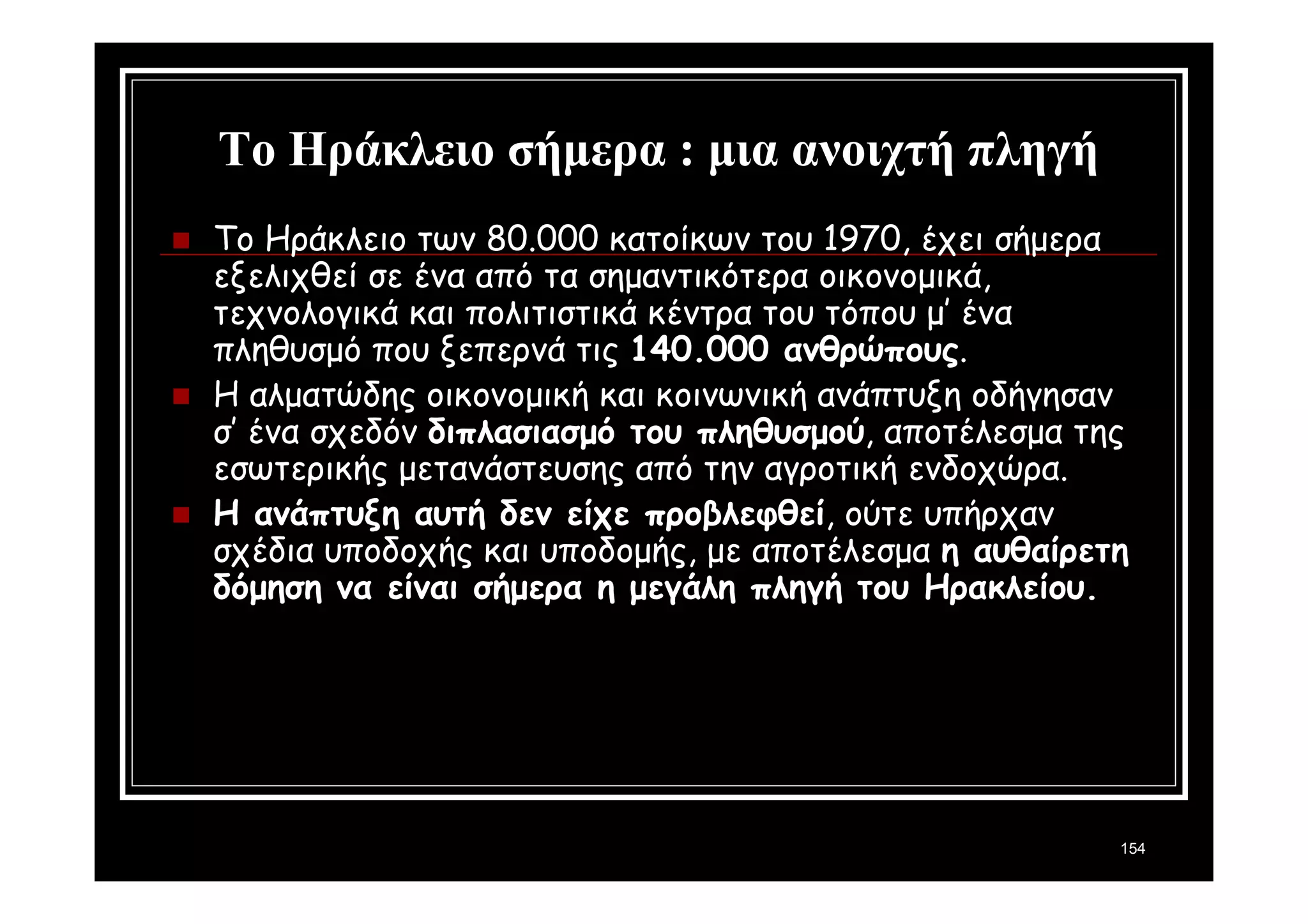154 
Το Ηράκλειο σήμερα : μια ανοιχτή πληγή 
 Το Ηράκλειο των 80.000 κατοίκων του 1970, έχει σήμερα 
εξελιχθεί σε ένα από τα σημαντικότερα οικονομικά, 
τεχνολογικά και πολιτιστικά κέντρα του τόπου μ’ ένα 
πληθυσμό που ξεπερνά τις 140.000 ανθρώπους. 
 Η αλματώδης οικονομική και κοινωνική ανάπτυξη οδήγησαν 
σ’ ένα σχεδόν διπλασιασμό του πληθυσμού, αποτέλεσμα της 
εσωτερικής μετανάστευσης από την αγροτική ενδοχώρα. 
 Η ανάπτυξη αυτή δεν είχε προβλεφθεί, ούτε υπήρχαν 
σχέδια υποδοχής και υποδομής, με αποτέλεσμα η αυθαίρετη 
δόμηση να είναι σήμερα η μεγάλη πληγή του Ηρακλείου. 
 