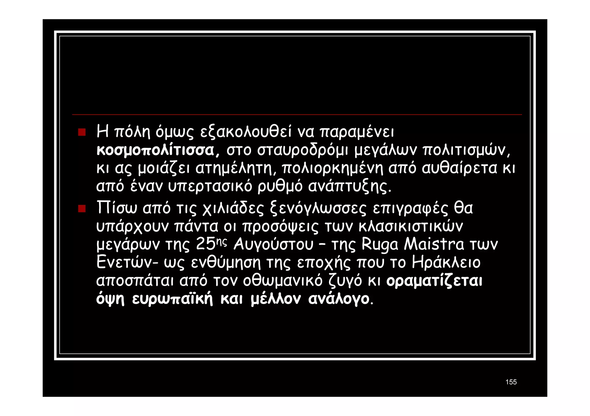 155 
 Η πόλη όμως εξακολουθεί να παραμένει 
κοσμοπολίτισσα, στο σταυροδρόμι μεγάλων πολιτισμών, 
κι ας μοιάζει ατημέλητη, πολιορκημένη από αυθαίρετα κι 
από έναν υπερτασικό ρυθμό ανάπτυξης. 
 Πίσω από τις χιλιάδες ξενόγλωσσες επιγραφές θα 
υπάρχουν πάντα οι προσόψεις των κλασικιστικών 
μεγάρων της 25ης Αυγούστου – της Ruga Maistra των 
Ενετών- ως ενθύμηση της εποχής που το Ηράκλειο 
αποσπάται από τον οθωμανικό ζυγό κι οραματίζεται 
όψη ευρωπαϊκή και μέλλον ανάλογο. 
 