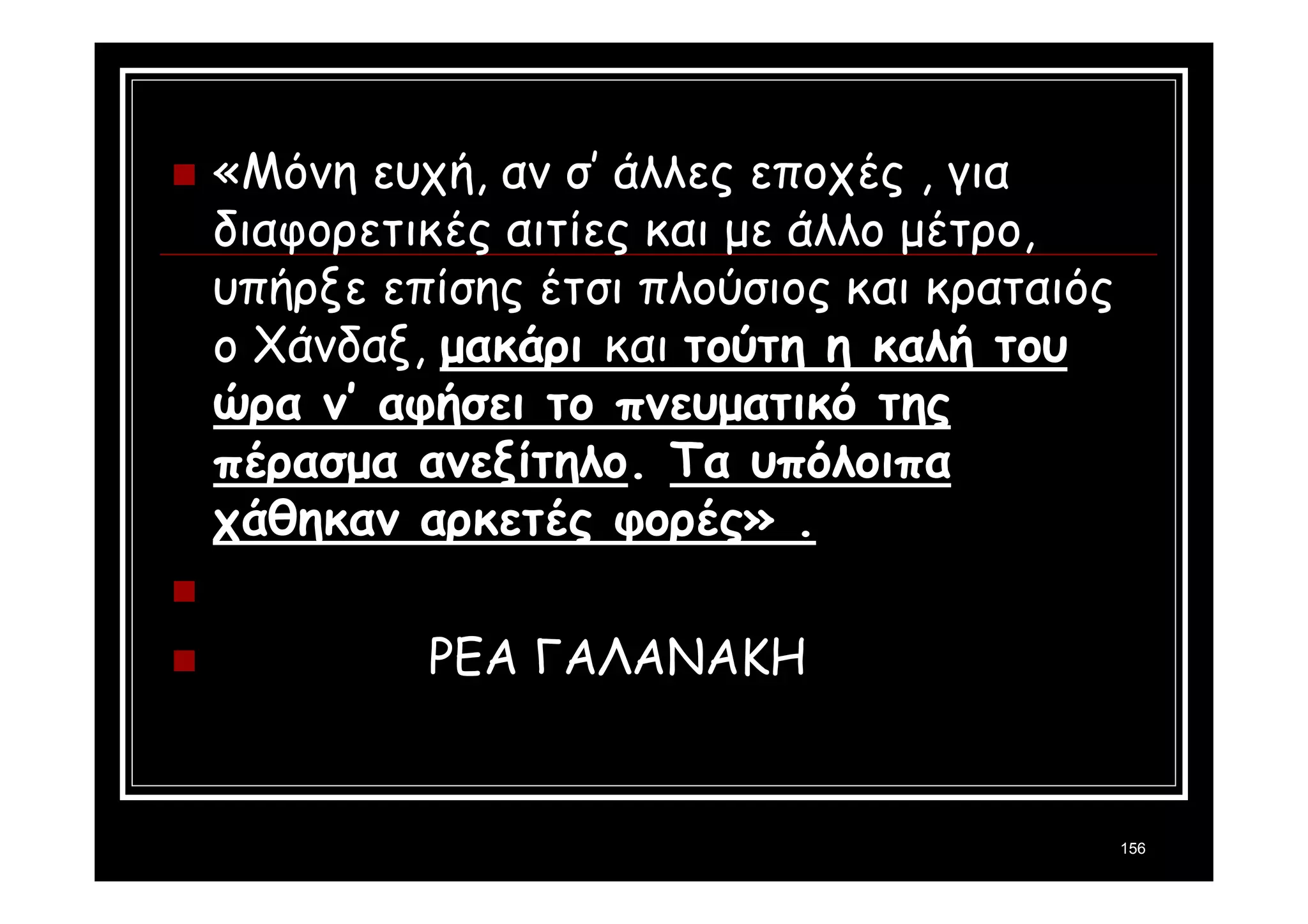 156 
 «Μόνη ευχή, αν σ’ άλλες εποχές , για 
διαφορετικές αιτίες και με άλλο μέτρο, 
υπήρξε επίσης έτσι πλούσιος και κραταιός 
ο Χάνδαξ, μακάρι και τούτη η καλή του 
ώρα ν’ αφήσει το πνευματικό της 
πέρασμα ανεξίτηλο. Τα υπόλοιπα 
χάθηκαν αρκετές φορές» . 
 
 ΡΕΑ ΓΑΛΑΝΑΚΗ 
 