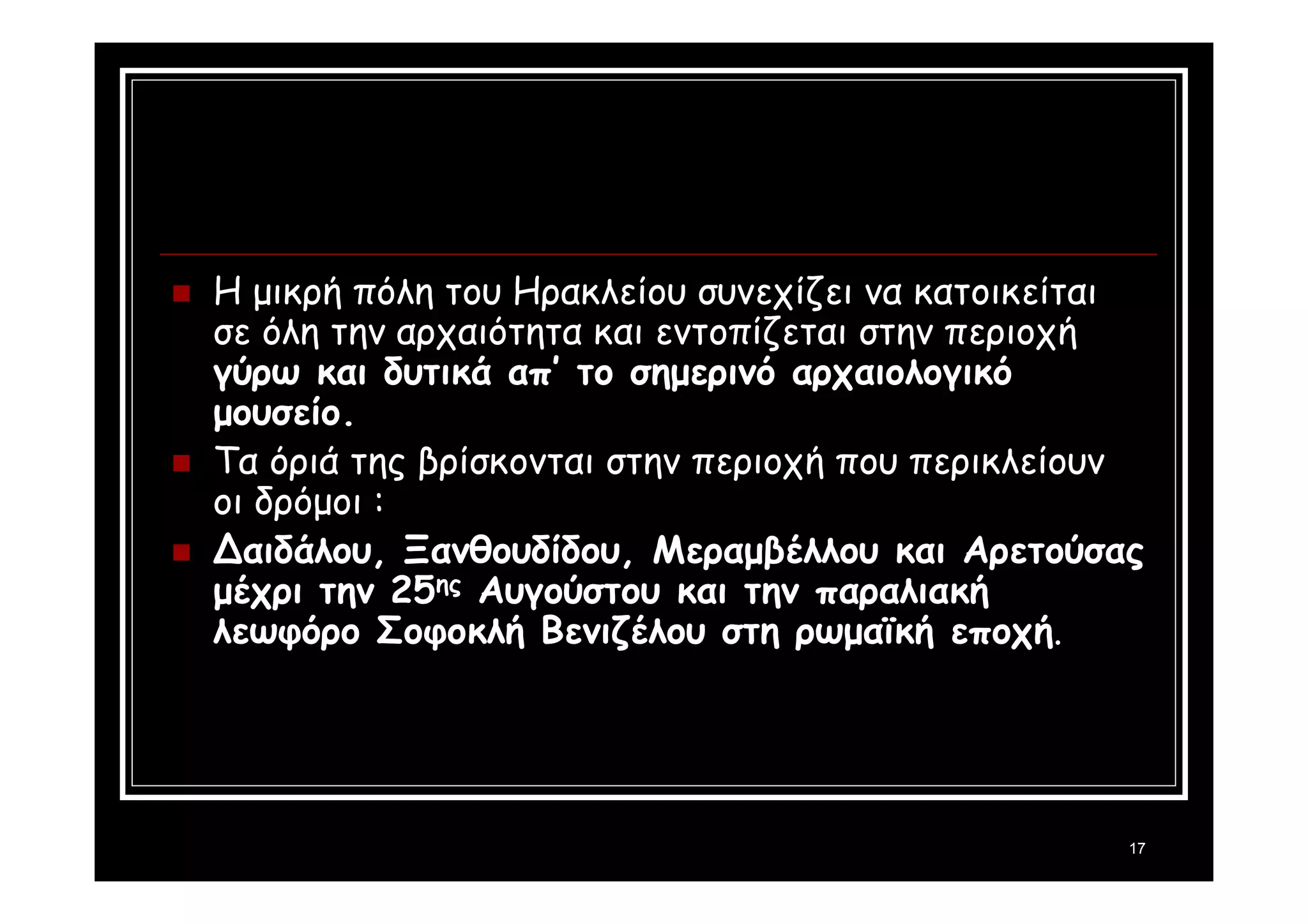 17 
 Η μικρή πόλη του Ηρακλείου συνεχίζει να κατοικείται 
σε όλη την αρχαιότητα και εντοπίζεται στην περιοχή 
γύρω και δυτικά απ’ το σημερινό αρχαιολογικό 
μουσείο. 
 Τα όριά της βρίσκονται στην περιοχή που περικλείουν 
οι δρόμοι : 
 Δαιδάλου, Ξανθουδίδου, Μεραμβέλλου και Αρετούσας 
μέχρι την 25ης Αυγούστου και την παραλιακή 
λεωφόρο Σοφοκλή Βενιζέλου στη ρωμαϊκή εποχή. 
 