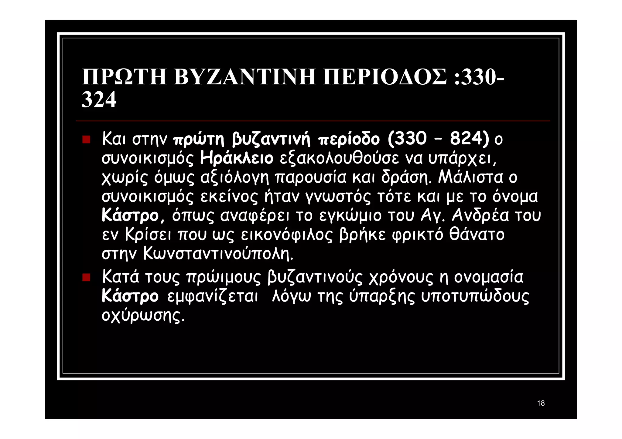18 
ΠΡΩΤΗ ΒΥΖΑΝΤΙΝΗ ΠΕΡΙΟΔΟΣ :330- 
324 
 Και στην πρώτη βυζαντινή περίοδο (330 – 824) ο 
συνοικισμός Ηράκλειο εξακολουθούσε να υπάρχει, 
χωρίς όμως αξιόλογη παρουσία και δράση. Μάλιστα ο 
συνοικισμός εκείνος ήταν γνωστός τότε και με το όνομα 
Κάστρο, όπως αναφέρει το εγκώμιο του Αγ. Ανδρέα του 
εν Κρίσει που ως εικονόφιλος βρήκε φρικτό θάνατο 
στην Κωνσταντινούπολη. 
 Κατά τους πρώιμους βυζαντινούς χρόνους η ονομασία 
Κάστρο εμφανίζεται λόγω της ύπαρξης υποτυπώδους 
οχύρωσης. 
 