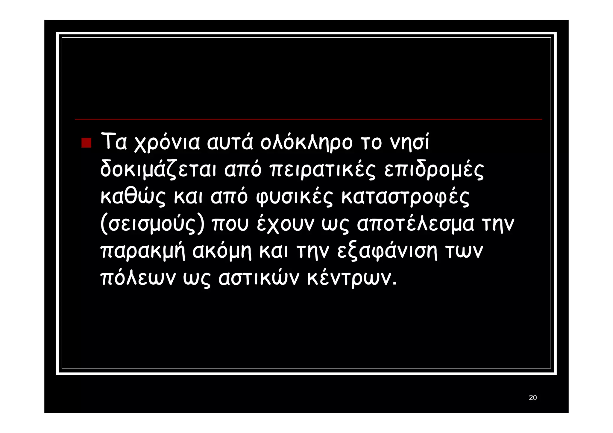 20 
 Τα χρόνια αυτά ολόκληρο το νησί 
δοκιμάζεται από πειρατικές επιδρομές 
καθώς και από φυσικές καταστροφές 
(σεισμούς) που έχουν ως αποτέλεσμα την 
παρακμή ακόμη και την εξαφάνιση των 
πόλεων ως αστικών κέντρων. 
 