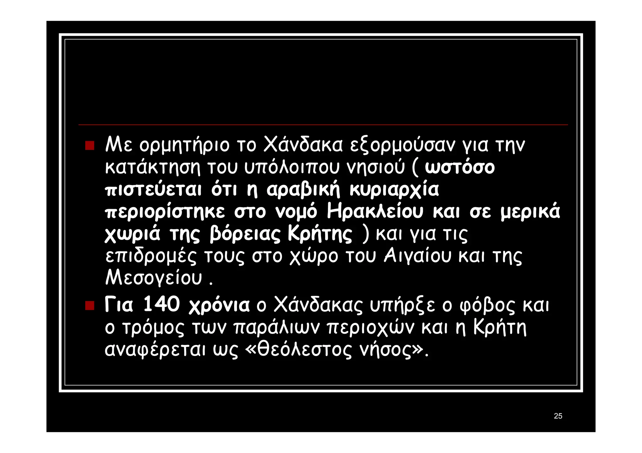 Με ορμητήριο το Χάνδακα εξορμούσαν για την 
κατάκτηση του υπόλοιπου νησιού ( ωστόσο 
πιστεύεται ότι η αραβική κυριαρχία 
περιορίστηκε στο νομό Ηρακλείου και σε μερικά 
χωριά της βόρειας Κρήτης ) και για τις 
επιδρομές τους στο χώρο του Αιγαίου και της 
Μεσογείου . 
 Για 140 χρόνια ο Χάνδακας υπήρξε ο φόβος και 
ο τρόμος των παράλιων περιοχών και η Κρήτη 
αναφέρεται ως «θεόλεστος νήσος». 
25 
 
