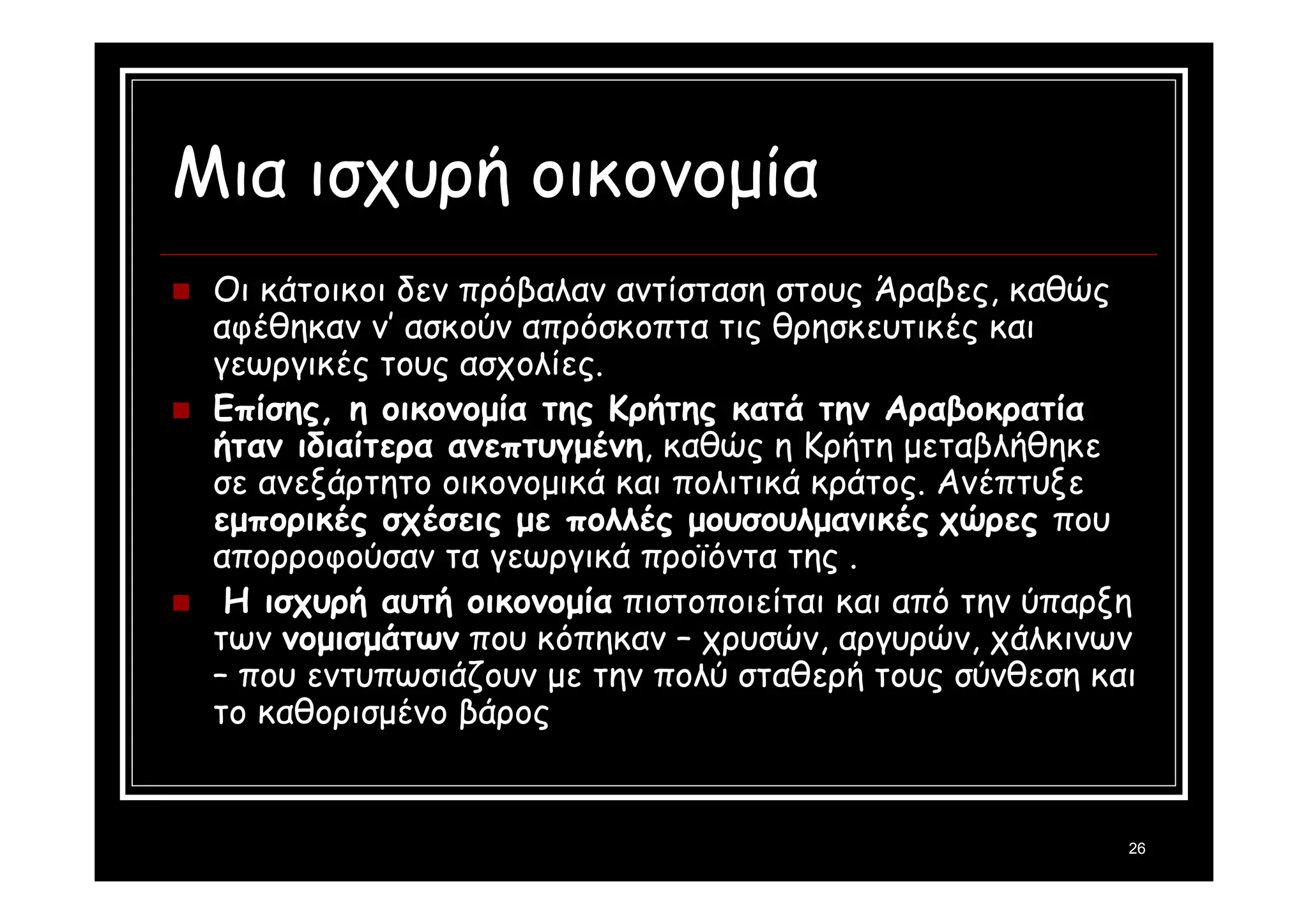 26 
Μια ισχυρή οικονομία 
 Οι κάτοικοι δεν πρόβαλαν αντίσταση στους Άραβες, καθώς 
αφέθηκαν ν’ ασκούν απρόσκοπτα τις θρησκευτικές και 
γεωργικές τους ασχολίες. 
 Επίσης, η οικονομία της Κρήτης κατά την Αραβοκρατία 
ήταν ιδιαίτερα ανεπτυγμένη, καθώς η Κρήτη μεταβλήθηκε 
σε ανεξάρτητο οικονομικά και πολιτικά κράτος. Ανέπτυξε 
εμπορικές σχέσεις με πολλές μουσουλμανικές χώρες που 
απορροφούσαν τα γεωργικά προϊόντα της . 
 Η ισχυρή αυτή οικονομία πιστοποιείται και από την ύπαρξη 
των νομισμάτων που κόπηκαν – χρυσών, αργυρών, χάλκινων 
– που εντυπωσιάζουν με την πολύ σταθερή τους σύνθεση και 
το καθορισμένο βάρος 
 