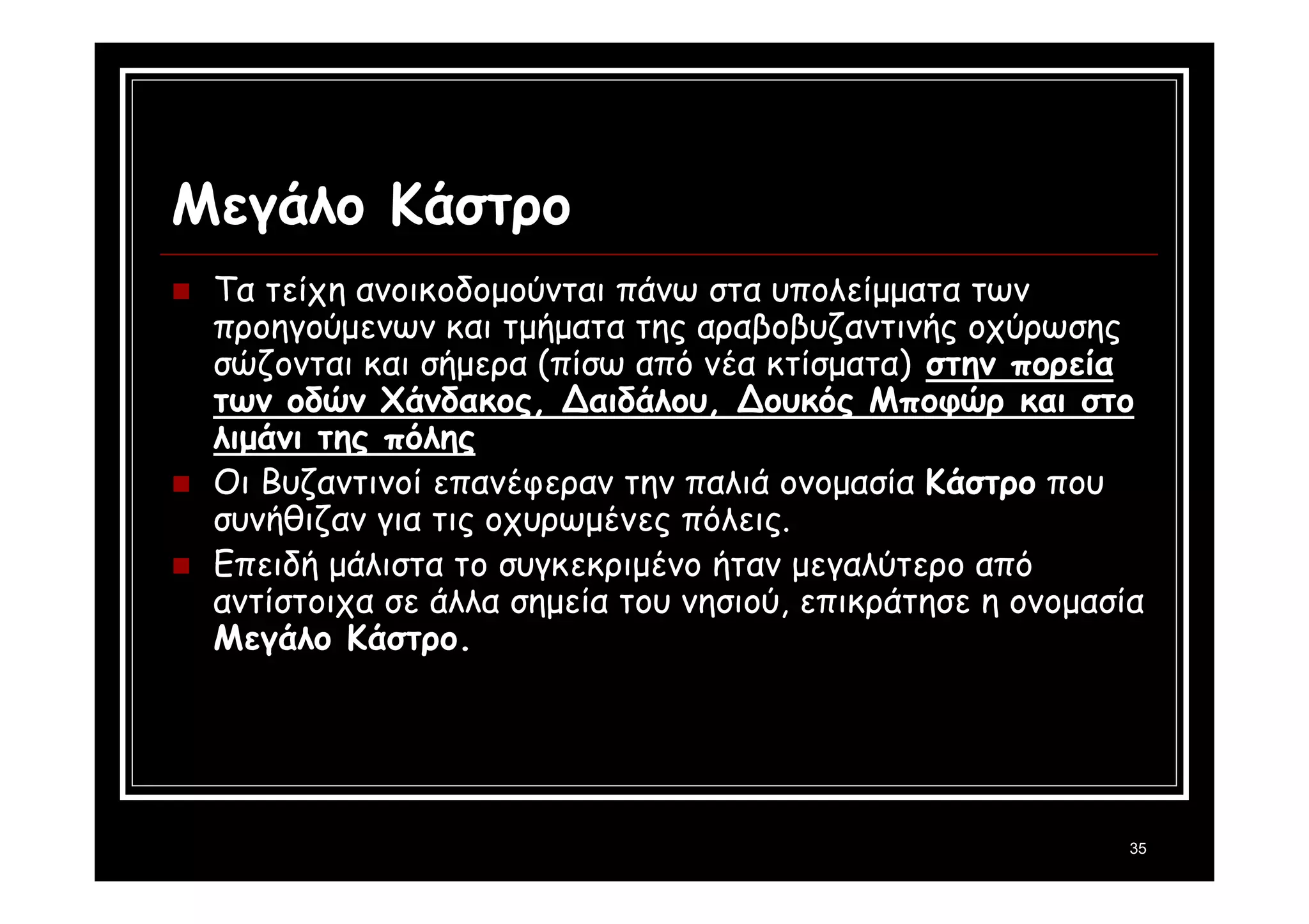 35 
Μεγάλο Κάστρο 
 Τα τείχη ανοικοδομούνται πάνω στα υπολείμματα των 
προηγούμενων και τμήματα της αραβοβυζαντινής οχύρωσης 
σώζονται και σήμερα (πίσω από νέα κτίσματα) στην πορεία 
των οδών Χάνδακος, Δαιδάλου, Δουκός Μποφώρ και στο 
λιμάνι της πόλης 
 Οι Βυζαντινοί επανέφεραν την παλιά ονομασία Κάστρο που 
συνήθιζαν για τις οχυρωμένες πόλεις. 
 Επειδή μάλιστα το συγκεκριμένο ήταν μεγαλύτερο από 
αντίστοιχα σε άλλα σημεία του νησιού, επικράτησε η ονομασία 
Μεγάλο Κάστρο. 
 
